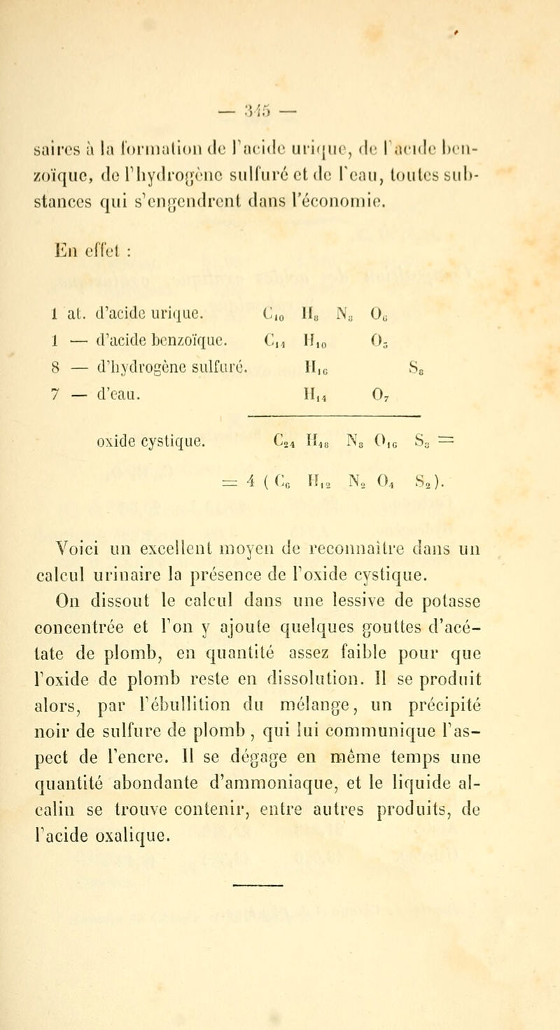 — ;;;;. — saires à la formation de l'acide inique, de I acide ben- zoïque, de l'hydrogène sulfuré et de Peau, toutes sub- stances qui s'engendrent dans l'économie. Eh effet : 1 al. d'acide urique. C,0 II» N3 0G 1 — d'acide benzoïque. Cn li,„ ()- 8 — d'hydrogène sulfuré. II1C Sa 7 — d'eau. II,, 07 oxide cyslique. C24 II1B N„ 0,c S3 = = 4 (Cc II,, N2 0, S,). Voici un excellent moyen de reconnaître dans un calcul urinaire la présence de l1 oxide cystique. On dissout le calcul dans une lessive de potasse concentrée et Ton y ajoute quelques gouttes d'acé- tate de plomb, en quantité assez faible pour que Toxide de plomb reste en dissolution. Il se produit alors, par rébullition du mélange, un précipité noir de sulfure de plomb , qui lui communique l'as- pect de l'encre. 11 se dégage en même temps une quantité abondante d'ammoniaque, et le liquide al- calin se trouve contenir, entre autres produits, de l'acide oxalique.