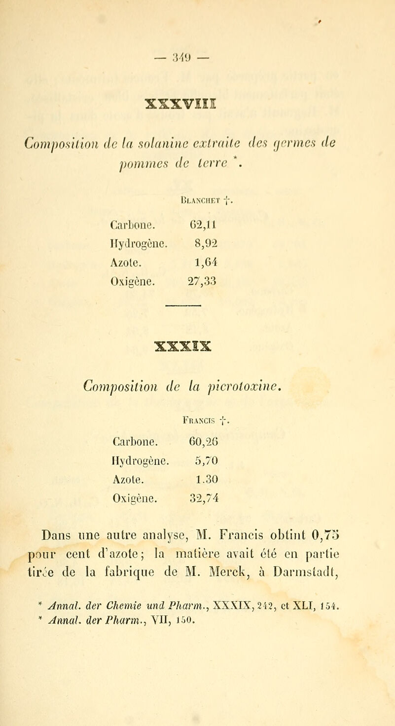 xxxvin Composition de la solanine extraite des germes de pommes de terre *. Blanchet -j Carbone. 62,11 Hydrogène. 8,92 Azole. 1,64 Oxigène. 27,33 A. 2s± 2e± «L 2%. Composition de la picroloxine, Francis f Carbone. 60,26 Hydrogène. 5,70 Azote. 1.30 Oxigène. 32,74 Dans une autre analyse, M. Francis obtint 0,75 pour cent d'azote; la matière avait été en partie tiive de la fabrique de M. Merck, à Darmstadt, * Annal, der Chemie und Pharm., XXXIX, 242, et XLI, ï54. * Annal, der Pharm., YII, 150.