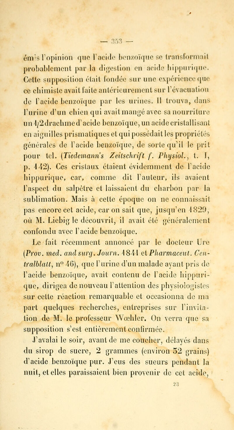 émis l'opinion que l'acide benzoïque se transformai! probablement par la digestion en acide hippurique. Celte supposition était fondée sur une expérience que ce chimiste avait faite antérieurement sur l'évacuation de l'acide benzoïque par les urines. 11 trouva, dans l'urine d'un chien qui avait mangé avec sa nourriture a n^2 drachme d'acide benzoïque, un acide cristallisant en aiguilles prismatiques et qui possédait les propriétés générales de l'acide benzoïque, de sorte qu'il le prit pour tel. (Tiedemanris Zeilschrift f. Physiol., t. I, p. 442). Ces cristaux étaient évidemment de l'acide hippurique, car, comme dit l'auteur, ils avaient l'aspect du salpêtre et laissaient du charbon par la sublimation. Mais à cette époque on ne connaissait pas encore cet acide, car on sait que, jusqu'en 4 829, où M. Liebig le découvrit, il avait été généralement confondu avec l'acide benzoïque. Le fait récemment annoncé par le docteur Ure (Prov. med. andsurg. Joum. 4841 et Pharmaceut. Ccn- tralblalt, n° 40), que l'urine d'un malade ayant pris de l'acide benzoïque, avait contenu de l'acide hippuri- que, dirigea de nouveau F attention des physiologistes sur cette réaction remarquable et occasionna de ma part quelques recherches, entreprises sur l'invita- tion de M. le professeur Wœhler. On verra que sa supposition s'est entièrement confirmée. J'avalai le soir, avant de me coucher, délayés dans du sirop de sucre, 2 grammes (environ 52 grains) d'acide benzoïque pur. J'eus des sueurs pendant la nuit, et elles paraissaient bien provenir de cet acide, 23