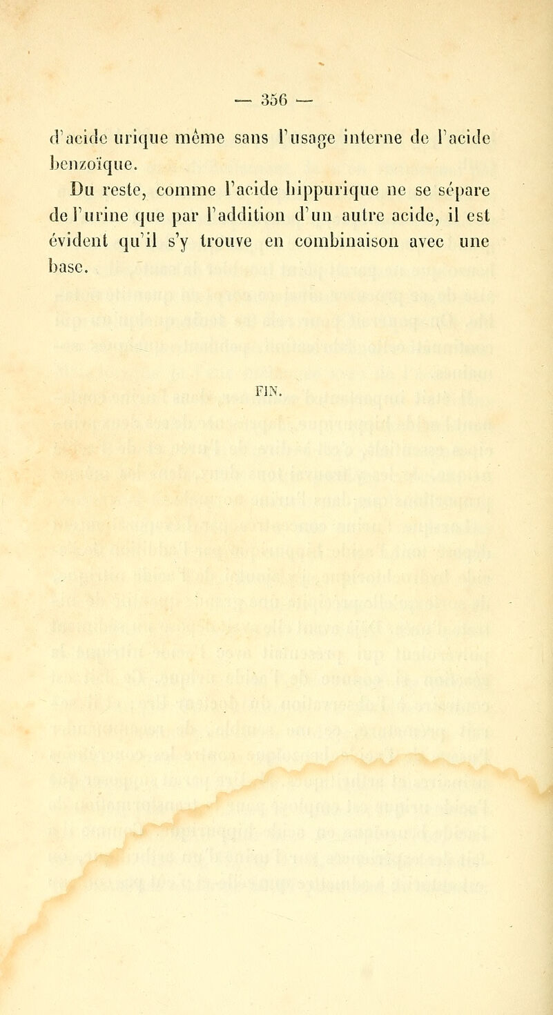 d'acide inique même sans l'usage interne de l'acide benzoïque. Du reste, comme l'acide hippurique ne se sépare de l'urine que par l'addition d'un autre acide, il est évident qu'il s'y trouve en combinaison avec une base. FIN.