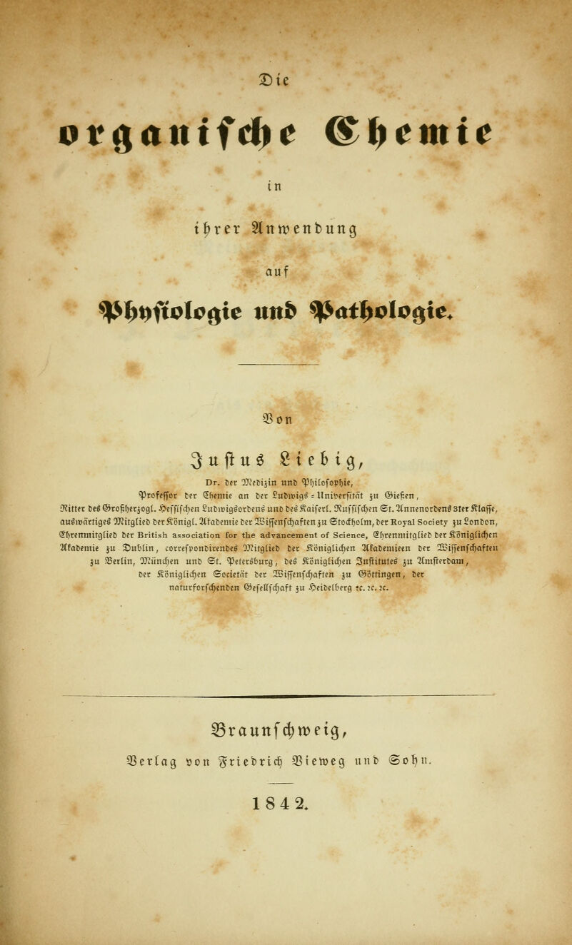 orgattffdji* ©Hernie in tbrer Slntvenbung auf «Ott 3 uftu 3 Siebte, Dr. ber OTebtjin unb «Phitofophie, «Profeffor ber Chemie an ber Su&roigs * Unir-erfität ju ©ie£en, •Ritter fccö ©rofcheqogt. £effifd)en SubroigSorbens' unb beS Saiferf. CRuffifcben St. 2tnnenorbens 3ter Ätofie, augrenrtigegOUiitgliebberfiönigl.JtfabemieberlBiffenfc^aftenjuStocfholmjber Royal Society juSonbcn, SbremniigtieD ber British association for the advancement of Science, (Shrenmitgtieb ber Äöntgücfyen 'iffabemie ju Slublin, correfyonbirenbes OJtitgiieb ber Sßnigtid)en 2tfabemieen ber 2Biffenfd)aften ju Berlin, OTtindjen unb ©t. «Petersburg, beS fiönigtidjen 2SnfHtute6 ju 3fmfrerboni, ber Äönigüd)en «Societät ber 2Biffenfd)aften ju ©öttingen, ber naturforfc&enben ©efettfd)aft ju £>eibe(berg ;c.:c. je. 33raunf$tt>etg, Vertag oon ^riebrtc^ 93tetoeg unb (Soljn. 184 2.