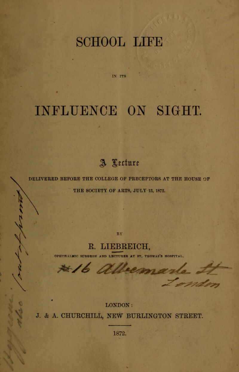 SCHOOL LIFE INFLUENCE ON SIGHT. % %tttnn DELIVERED BEFORE THE COLLEGE OF PRECEPTORS AT THE HOUSE OF THE SOCIETY OF ARTS, JULY 13, 1872. E. LIEBREICH, OPHTFIAT-HTC SURORON AND LBCTURBR AT 9T. THOMAS'3 HOSPITAL. LONDON: J. & A. CHURCHILL, NEW BURLINGTON STREET. 1872.