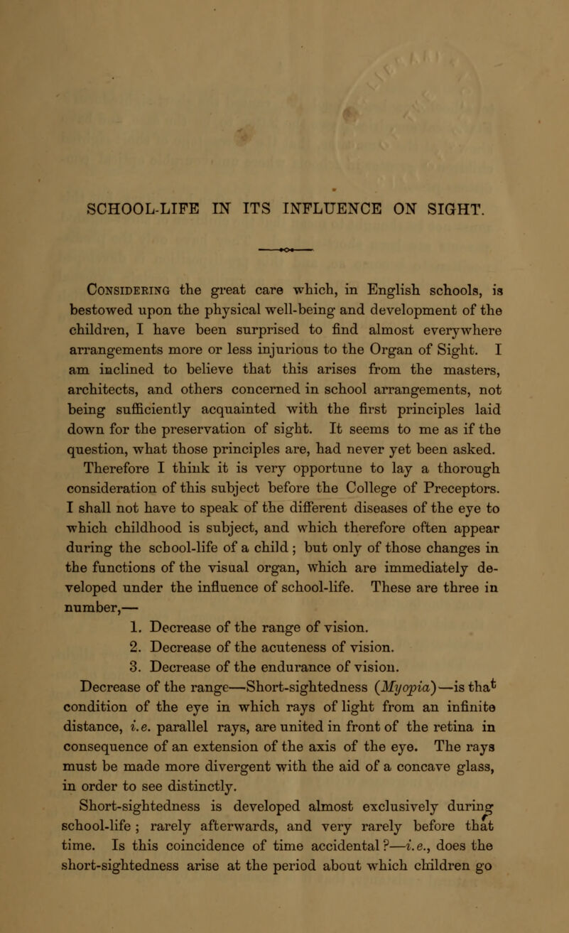 Considering the great care which, in English schools, is bestowed upon the physical well-being and development of the children, I have been surprised to find almost everywhere arrangements more or less injurious to the Organ of Sight. I am inclined to believe that this arises from the masters, architects, and others concerned in school arrangements, not being sufficiently acquainted with the first principles laid down for the preservation of sight. It seems to me as if the question, what those principles are, had never yet been asked. Therefore I think it is very opportune to lay a thorough consideration of this subject before the College of Preceptors. I shall not have to speak of the different diseases of the eye to which childhood is subject, and which therefore often appear during the school-life of a child ; but only of those changes in the functions of the visual organ, which are immediately de- veloped under the influence of school-life. These are three in number,— 1. Decrease of the range of vision. 2. Decrease of the acuteness of vision. 3. Decrease of the endurance of vision. Decrease of the range—Short-sightedness (Myopia)—istha* condition of the eye in which rays of light from an infinite distance, i. e. parallel rays, are united in front of the retina in consequence of an extension of the axis of the eye. The rays must be made more divergent with the aid of a concave glass, in order to see distinctly. Short-sightedness is developed almost exclusively during school-life ; rarely afterwards, and very rarely before that time. Is this coincidence of time accidental?—i.e., does the short-sightedness arise at the period about which children go