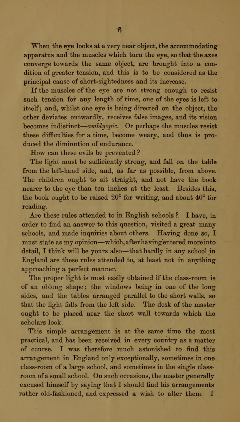 When the eye looks at a very near object, the accommodating apparatus and the muscles which turn the eye, so that the axes converge towards the same object, are brought into a con- dition of greater tension, and this is to be considered as the principal cause of short-sightedness and its increase. If the muscles of the eye are not strong enough to resist such tension for any length of time, one of the eyes is left to itself; and, whilst one eye is being directed on the object, the other deviates outwardly, receives false images, and its vision becomes indistinct—amblyopic. Or perhaps the muscles resist these difficulties for a time, become weary, and thus is pro- duced the diminution of endurance. How can these evils be prevented ? The light must be sufficiently strong, and fall on the table from the left-hand side, and, as far as possible, from above. The children ought to sit straight, and not have the book nearer to the eye than ten inches at the least. Besides this, the book ought to be raised 20° for writing, and about 40° for reading. Are these rules attended to in English schools ? I have, in order to find an answer to this question, visited a great many schools, and made inquiries about others. Having done so, I must state as my opinion—which, after having'entered more into detail, I think will be yours also—that hardly in any school in England are these rules attended to, at least not in anything approaching a perfect manner. The proper light is most easily obtained if the class-room is of an oblong shape; the windows being in one of the long sides, and the tables arranged parallel to the short walls, so that the light falls from the left side. The desk of the master ought to be placed near the short wall towards which the scholars look. This simple arrangement is at the same time the most practical, and has been received in every country as a matter of course. I was therefore much astonished to find this arrangement in England only exceptionally, sometimes in one class-room of a large school, and sometimes in the single class- room of a small school. On such occasions, the master generally excused himself by saying that I should find his arrangements rather old-fashioned, and expressed a wish to alter them. I