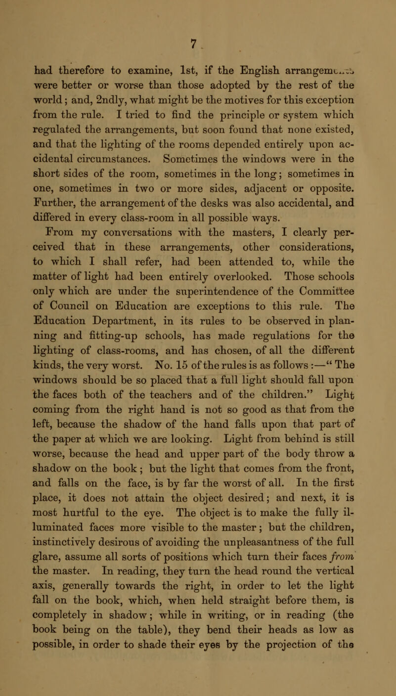 had therefore to examine, 1st, if the English arrangemc^^ were better or worse than those adopted by the rest of the world; and, 2ndly, what might be the motives for this exception from the rule. I tried to find the principle or system which regulated the arrangements, but soon found that none existed, and that the lighting of the rooms depended entirely upon ac- cidental circumstances. Sometimes the windows were in the short sides of the room, sometimes in the long; sometimes in one, sometimes in two or more sides, adjacent or opposite. Further, the arrangement of the desks was also accidental, and differed in every class-room in all possible ways. From my conversations with the masters, I clearly per- ceived that in these arrangements, other considerations, to which I shall refer, had been attended to, while the matter of light had been entirely overlooked. Those schools only which are under the superintendence of the Committee of Council on Education are exceptions to this rule. The Education Department, in its rules to be observed in plan- ning and fitting-up schools, has made regulations for the lighting of class-rooms, and has chosen, of all the different kinds, the very worst. No. 15 of the rules is as follows :— The windows should be so placed that a full light should fall upon the faces both of the teachers and of the children. Light coming from the right hand is not so good as that from the left, because the shadow of the hand falls upon that part of the paper at which we are looking. Light from behind is still worse, because the head and upper part of the body throw a shadow on the book; but the light that comes from the front, and falls on the face, is by far the worst of all. In the first place, it does not attain the object desired; and next, it is most hurtful to the eye. The object is to make the fully il- luminated faces more visible to the master; but the children, instinctively desirous of avoiding the unpleasantness of the full glare, assume all sorts of positions which turn their faces from the master. In reading, they turn the head round the vertical axis, generally towards the right, in order to let the light fall on the book, which, when held straight before them, is completely in shadow; while in writing, or in reading (the book being on the table), they bend their heads as low as possible, in order to shade their eyes by the projection of the
