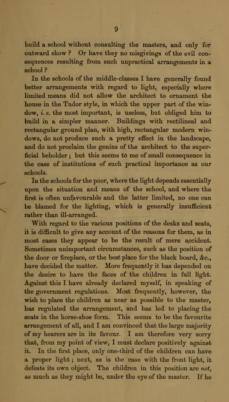 build a school without consulting the masters, and only for outward show ? Or have they no misgivings of the evil con- sequences resulting from such unpractical arrangements in a school ? In the schools of the middle-classes I have generally found better arrangements with regard to light, especially where limited means did not allow the architect to ornament the house in the Tudor style, in which the upper part of the win- dow, i. e. the most important, is useless, but obliged him to build in a simpler manner. Buildings with rectilineal and rectangular ground plan, with high, rectangular modern win- dows, do not produce such a pretty effect in the landscape, and do not proclaim the genius of the architect to the super- ficial beholder ; but this seems to me of small consequence in the case of institutions of such practical importance as our schools. In the schools for the poor, where the light depends essentially upon the situation and means of the school, and where the first is often unfavourable and the latter limited, no one can be blamed for the lighting, which is generally insufficient rather than ill-arranged. With regard to the various positions of the desks and seats, it is difficult to give any account of the reasons for them, as in most cases they appear to be the result of mere accident. Sometimes unimportant circumstances, such as the position of the door or fireplace, or the best place for the black board, &c, have decided the matter. More frequently it has depended on the desire to have the faces of the children in full light. Against this I have already declared myself, in speaking of the government regulations. Most frequently, however, the wish to place the children as near as possible to the master, has regulated the arrangement, and has led to placing the seats in the horse-shoe form. This seems to be the favourite arrangement of all, and I am convinced that the large majority of my hearers are in its favour. I am therefore very sorry that, from my point of view, I must declare positively against it. In the first place, only one-third of the children can have a proper light; next, as is the case with the front light, it defeats its own object. The children in this position are not, as much as they might be, under the eye of the master. If he