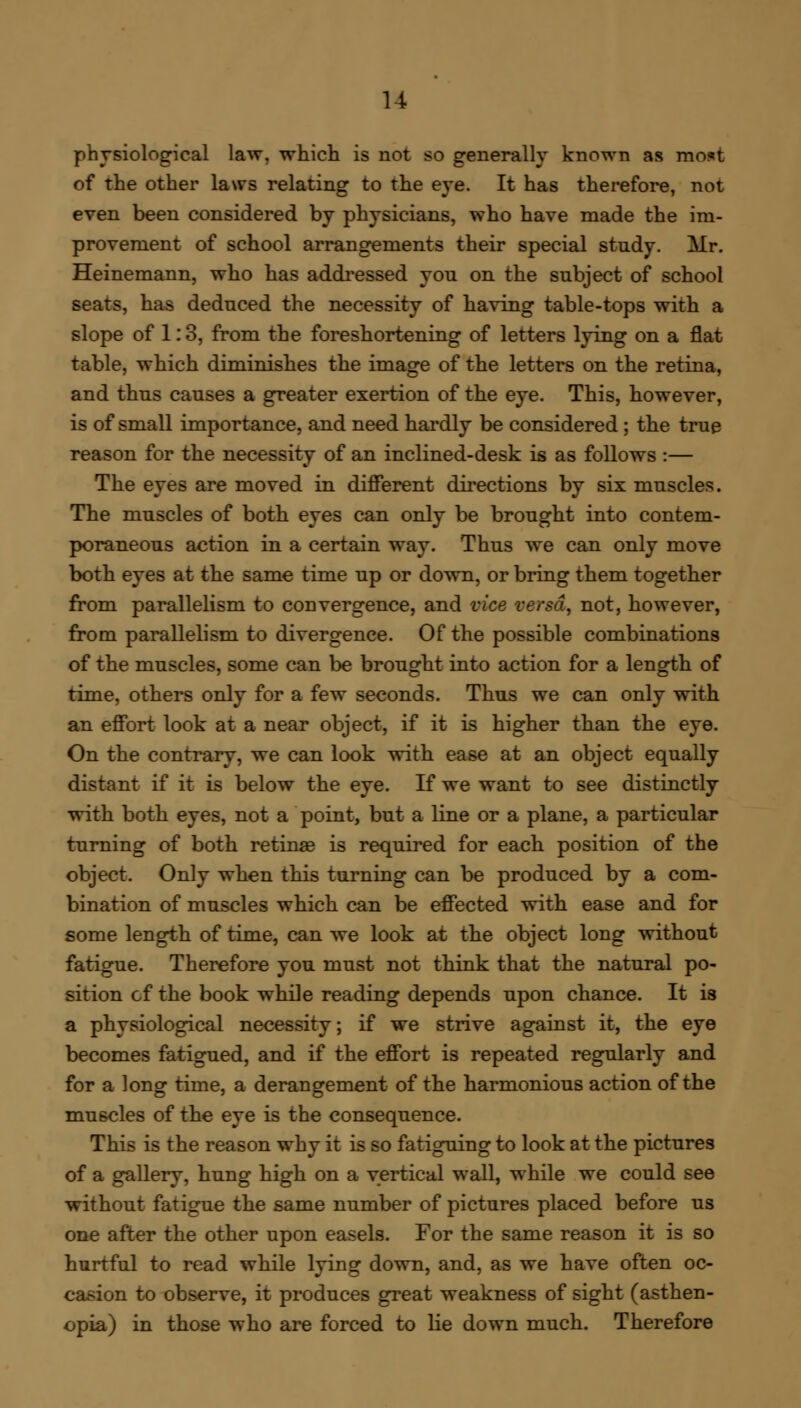 physiological law, which is not so generally known as most of the other laws relating to the eye. It has therefore, not even been considered by physicians, who have made the im- provement of school arrangements their special study. Mr. Heinemann, who has addressed you on the subject of school seats, has deduced the necessity of having table-tops with a slope of 1:3, from the foreshortening of letters lying on a flat table, which diminishes the image of the letters on the retina, and thus causes a greater exertion of the eye. This, however, is of small importance, and need hardly be considered; the true reason for the necessity of an inclined-desk is as follows :— The eyes are moved in different directions by six muscles. The muscles of both eyes can only be brought into contem- poraneous action in a certain way. Thus we can only move both eyes at the same time up or down, or bring them together from parallelism to convergence, and vice versa, not, however, from parallelism to divergence. Of the possible combinations of the muscles, some can be brought into action for a length of time, others only for a few seconds. Thus we can only with an effort look at a near object, if it is higher than the eye. On the contrary, we can look with ease at an object equally distant if it is below the eye. If we want to see distinctly with both eyes, not a point, but a line or a plane, a particular turning of both retinas is required for each position of the object. Only when this turning can be produced by a com- bination of muscles which can be effected with ease and for some length of time, can we look at the object long without fatigue. Therefore you must not think that the natural po- sition cf the book while reading depends upon chance. It is a physiological necessity; if we strive against it, the eye becomes fatigued, and if the effort is repeated regularly and for a long time, a derangement of the harmonious action of the muscles of the eye is the consequence. This is the reason why it is so fatiguing to look at the pictures of a gallery, hung high on a vertical wall, while we could see without fatigue the same number of pictures placed before us one after the other upon easels. For the same reason it is so hurtful to read while lying down, and, as we have often oc- casion to observe, it produces great weakness of sight (asthen- opia) in those who are forced to lie down much. Therefore