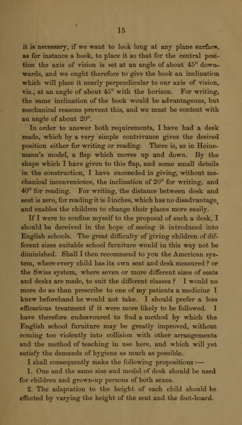 it is necessary, if we want to look long at any plane surface, as for instance a book, to place it so that for the central posi- tion the axis of vision is set at an angle of about 45° down- wards, and we ought therefore to give the book an inclination which will place it nearly perpendicular to our axis of vision, viz., at an angle of about 45° with the horizon. For writing, the same inclination of the book would be advantageous, but mechanical reasons prevent this, and we must be content with an angle of about 20°. In order to answer both requirements, I have had a desk made, which by a very simple contrivance gives the desired position either for writing or reading. There is, as in Heine- mann's model, a flap which moves up and down. By the shape which I have given to this flap, and some small details in the construction, I have succeeded in giving, without me- chanical inconvenience, the inclination of 20° for writing, and 40° for reading. For writing, the distance between desk and seat is zero, for reading it is 5 inches, which has no disadvantage and enables the children to change their places more easily. If I were to confine myself to the proposal of such a desk, I should be deceived in the hope of seeing it introduced into English schools. The great difficulty of giving children of dif- ferent sizes suitable school furniture would in this way not be diminished. Shall I then recommend to you the American sys- tem, where every child has its own seat and desk measured ? or the Swiss system, where seven or more different sizes of seats and desks are made, to suit the different classes ? I would no more do so than prescribe to one of my patients a medicine I knew beforehand he would not take. I should prefer a less efficacious treatment if it were more likely to be followed. I have therefore endeavoured to find a method by which the English school furniture may be greatly improved, without coming too violently into collision with other arrangements and the method of teaching in use here, and which will yet satisfy the demands of hygiene as much as possible. I shall consequently make the following propositions :— 1. One and the same size and model of desk should be used for children and grown-up persons of both sexes. 2. The adaptation to the height of each child should be effected by varying the height of the seat and the foot-board.