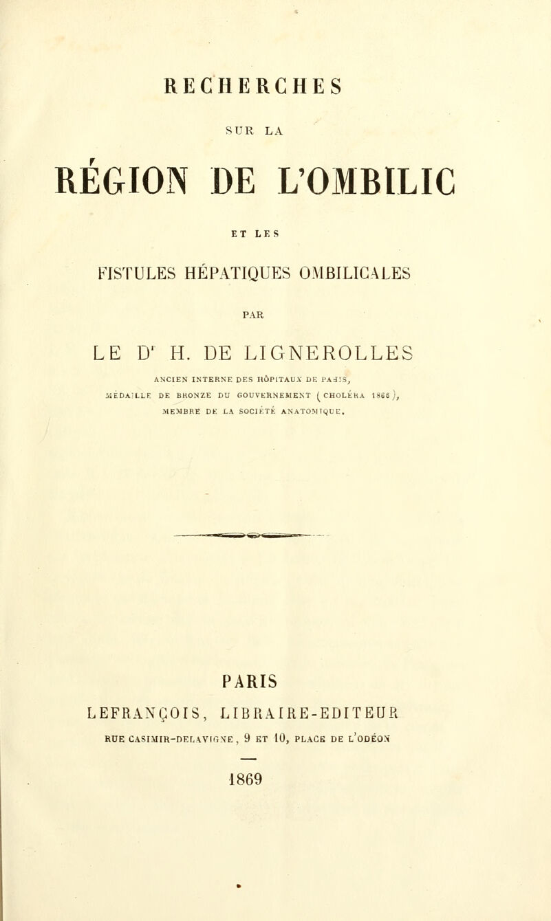 SUR LA REGION DE L'OMBILIC ET LES FISTULES HÉPATIQUES OMBILICALES PAR LE D' H. DE LIGNEROLLES ANCIEN INTERNE DES IIÛPITAUX DE PAJ.'S, MÉDAILLE DE BRONZE DU GOUVERNEMENT f CHOLÉRA 1866), -MEMBRE DE LA SOCIÉTÉ ANATOMIQUE, PARIS LEFRANÇOIS, LIBRAIRE-EDITEUR RUE CASIMIR-DELAVIGXE, 9 ET 10, PLACE DE l'oDÉOX 1869