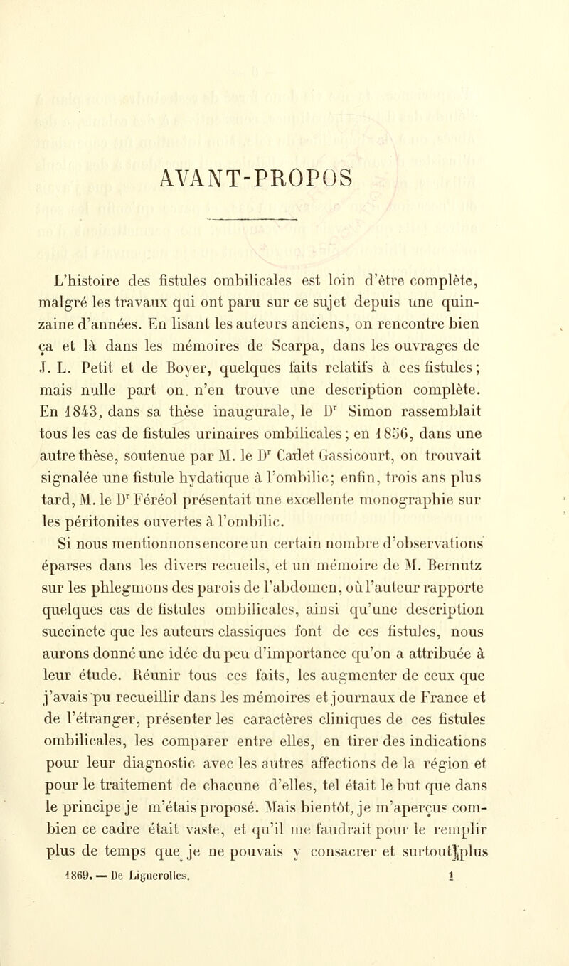 AVANT-PROPOS L'histoire des fistules ombilicales est loin d'être complète, malgré les travaux qui ont paru sur ce sujet depuis une quin- zaine d'années. En lisant les auteurs anciens, on rencontre bien ça et là dans les mémoires de Scarpa, dans les ouvrages de J. L. Petit et de Boyer, quelques faits relatifs à ces fistules ; mais nulle part on. n'en trouve une description complète. En 1843, dans sa thèse inaugurale, le D^ Simon rassemblait tous les cas de fistules urinaires ombilicales; en 1856, dans une autre thèse, soutenue par M. le D'' Cadet Gassicourt, on trouvait signalée une fistule hydatique à l'ombilic; enfin, trois ans plus tard, M. le D'Féréol présentait une excellente monographie sur les péritonites ouvertes à l'ombilic. Si nous mentionnons encore un certain nombre d'observations éparses dans les divers recueils, et un mémoire de M. Bernutz sur les phlegmons des parois de l'abdomen, où l'auteur rapporte quelques cas de fistules ombilicales, ainsi qu'une description succincte que les auteurs classiques font de ces fistules, nous aurons donné une idée du peu d'importance qu'on a attribuée à leur étude. Réunir tous ces faits, les augmenter de ceux que j'avais pu recueillir dans les mémoires et journaux de France et de l'étranger, présenter les caractères cliniques de ces fistules ombilicales, les comparer entre elles, en tirer des indications pour leur diagnostic avec les autres affections de la région et pour le traitement de chacune d'elles, tel était le but que dans le principe je m'étais proposé. Mais bientôt, je m'aperçus com- bien ce cadre était vaste, et qu'il me faudrait pour le remplir plus de temps que je ne pouvais y consacrer et surtoutj'plus 1869. —De Liguerolles. î