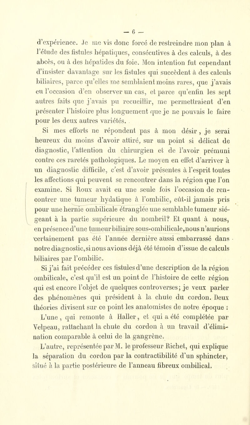 — 6 — d'expérience. Je me vis donc forcé de restreindre mon plan à l'étude des fistules hépatiques, consécutives à des calculs, à des abcès, ou à des hépatides du foie. Mon intention fut cependant d'insister davantage sur les fistules qui succèdent à des calculs biliaires, parce qu'elles me semblaient moins rares, que j'avais eu l'occasion d'en observer un cas, et parce qu'enfin les sept autres faits que j'avais pu recueillir, me permettraient d'en présenter l'histoire plus longuement que je ne pouvais le faire pour les deux autres variétés. . Si mes efforts ne répondent pas à mon désir , je serai heureux du moins d'avoir attiré, sur un point si délicat de diagnostic, Tattention du chirurgien et de l'avoir prémuni contre ces raretés pathologiques. Le moyen en effet d'arriver à un diagnostic difficile, c'est d'avoir présentes à l'esprit toutes les affections qui peuvent se rencontrer dans la région que l'on examine. Si Roux avait eu une seule fois l'occasion de ren- contrer une tumeur hydatique à l'ombilic, eût-il jamais pris pour une hernie ombilicale étranglée une semblable tumeur sié- geant à la partie supérieure du nombril? Et quant à nous, en présence d'une tumeur biliaire sous-ombilicale,nous n'aurions 'certainement pas été l'année dernière aussi embarrassé dans • notre diagnostic, si BOUS avions déjà été témoin d'issue de calculs biliaires par l'ombilic. Si j'ai fait précéder ces fistules d'une description de la région ombilicale, c'est qu'il est un point de l'histoire de cette région qui est encore l'objet de quelques controverses; je veux parler des phénomènes qui président à la chute du cordon. Deux théories divisent sur ce point les anatomistes de notre époque : L'une , qui remonte à Haller, et qui a été complétée par Velpeau, rattachant la chute du cordon à un travail d'élimi- nation comparable à celui de la gangrène. L'autre, représentée par M. le professeur Richet, qui explique la séparation du cordon par la contractibilité d'un sphincter, situé à la partie postérieure de l'anneau fibreux ombiUcaL