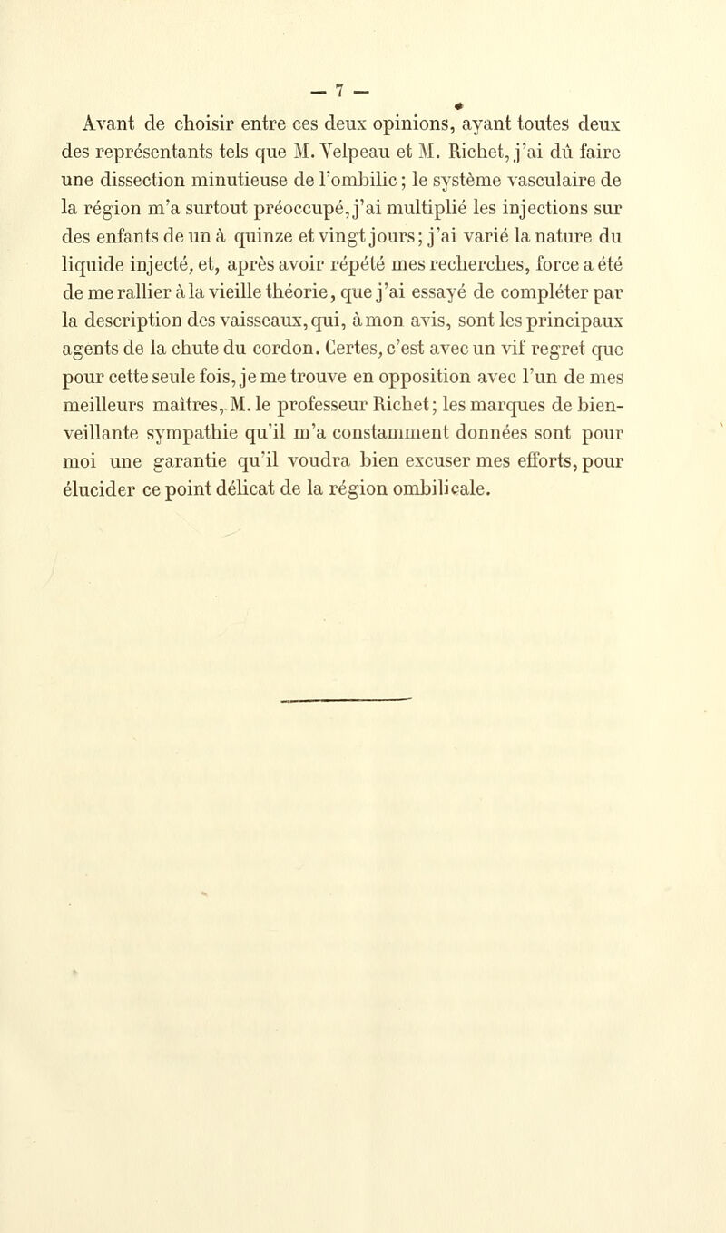 Avant de choisir entre ces deux opinions, ayant toutes deux des représentants tels que M. Velpeau et M. Ricliet, j'ai dû faire une dissection minutieuse de l'omliilic ; le système vasculaire de la région m'a surtout préoccupé, j'ai multiplié les injections sur des enfants de un à quinze et vingt jours ; j'ai varié la nature du liquide injecté, et, après avoir répété mes recherches, force a été de merallier à la vieille théorie, que j'ai essayé de compléter par la description des vaisseaux, qui, à mon avis, sont les principaux agents de la chute du cordon. Certes, c'est avec un vif regret que pour cette seule fois, je me trouve en opposition avec l'un de mes meilleurs maîtres,.M. le professeur Richet; les marques de bien- veillante sympathie qu'il m'a constamment données sont pour moi une garantie qu'il voudra bien excuser mes efforts, pour élucider ce point déUcat de la région ombilicale.