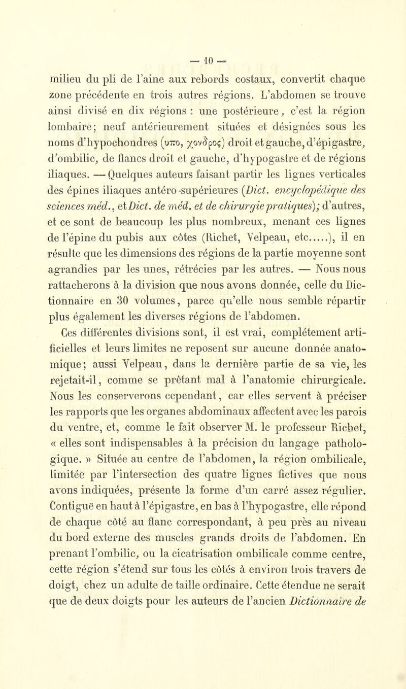 milieu du pli de l'aine aux rebords costaux, convertit chaque zone précédente en trois autres régions. L'abdomen se trouve ainsi divisé en dix régions : une postérieure, c'est la région lombaire; neuf antérieurement situées et désignées sous les noms d'hypochondres (utco, ^^ov^poç) droit et gauche, d'épigastre, d^ombilic,, de flancs droit et gauche, d'hypogastre et de régions iliaques. ■— Quelques auteurs faisant partir les lignes verticales des épines iliaques antéro -supérieures {Dict. encyclopédique des sciences méd., eiDict. de méd. et de chirurgie pratiques); d'autres, et ce sont de beaucoup les plus nombreux, menant ces lignes de l'épine du pubis aux côtes (Richet, Yelpeau, etc ), il en résulte que les dimensions des régions de la partie moyenne sont agrandies par les unes, rétrécies par les autres. — Nous nous rattacherons à la division que nous avons donnée, celle du Dic- tionnaire en 30 volumes, parce qu'elle nous semble répartir plus également les diverses régions de l'abdomen. Ces différentes divisions sont, il est vrai, complètement arti- ficielles et leurs limites ne reposent sur aucune donnée anato- mique; aussi Yelpeau, dans la dernière partie de sa vie, les rejetait-il, comme se prêtant mal à l'anatomie chirurgicale. Nous les conserverons cependant, car elles servent à préciser les rapports que les organes abdominaux affectent avec les parois du ventre, et, comme le fait observer M. le professeur Richet, « elles sont indispensables à la précision du langage patholo- gique. » Située au centre de l'abdomen, la région ombilicale, limitée par l'intersection des quatre lignes fictives que nous avons indiquées, présente la forme d'un carré assez régulier. Contiguë en haut à l'épigastre, en bas à l'hypogastre, elle répond de chaque côté au flanc correspondant, à peu près au niveau du bord externe des muscles grands droits de l'abdomen. En prenant l'ombilic^ ou la cicatrisation ombilicale comme centre, cette région s'étend sur tous les côtés à environ trois travers de doigt, chez un adulte de taille ordinaire. Cette étendue ne serait que de deux doigts pour les auteurs de l'ancien Dictioiinaire de