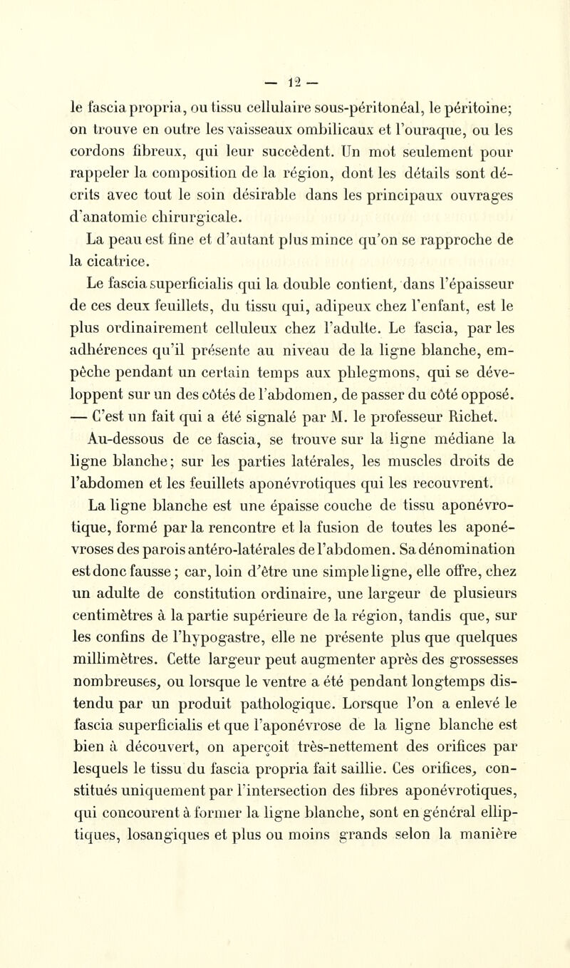 — 12- le fasciapropria, ou tissu cellulaire sous-péritonéal, le péritoine; on trouve en outre les vaisseaux ombilicaux et l'ouraque, ou les cordons fibreux, qui leur succèdent. Un mot seulement pour rappeler la composition de la région, dont les détails sont dé- crits avec tout le soin désirable dans les principaux ouvrages d'anatomie chirurgicale. La peau est fine et d'autant plus mince qu'on se rapproche de la cicatrice. Le fascia superficialis qui la double contient, dans l'épaisseur de ces deux feuillets, du tissu qui, adipeux chez l'enfant, est le plus ordinairement celluleux chez l'adulte. Le fascia, par les adhérences qu'il présente au niveau de la ligne blanche, em- pêche pendant un certain temps aux phlegmons, qui se déve- loppent sur un des côtés de l'abdomen^ de passer du côté opposé. — C'est un fait qui a été signalé par M. le professeur Richet. Au-dessous de ce fascia, se trouve sur la ligne médiane la ligne blanche; sur les parties latérales, les muscles droits de l'abdomen et les feuillets aponévrotiques qui les recouvrent. La ligne blanche est une épaisse couche de tissu aponévro- tique, formé par la rencontre et la fusion de toutes les aponé- vroses des parois antéro-latérales de l'abdomen. Sa dénomination est donc fausse ; car, loin d'être une simple ligne, elle offre, chez un adulte de constitution ordinaire, une largeur de plusieurs centimètres à la partie supérieure de la région, tandis que, sur les confins de l'hypogastre, elle ne présente plus que quelques millimètres. Cette largeur peut augmenter après des grossesses nombreuses_, ou lorsque le ventre a été pendant longtemps dis- tendu par un produit pathologique. Lorsque l'on a enlevé le fascia superficialis et que l'aponévrose de la ligne blanche est bien à découvert, on aperçoit très-nettement des orifices par lesquels le tissu du fascia propria fait saillie. Ces orifices, con- stitués uniquement par Fintersection des fibres aponévrotiques, qui concourent à former la ligne blanche, sont en général ellip- tiques, losangiques et plus ou moins grands selon la manière