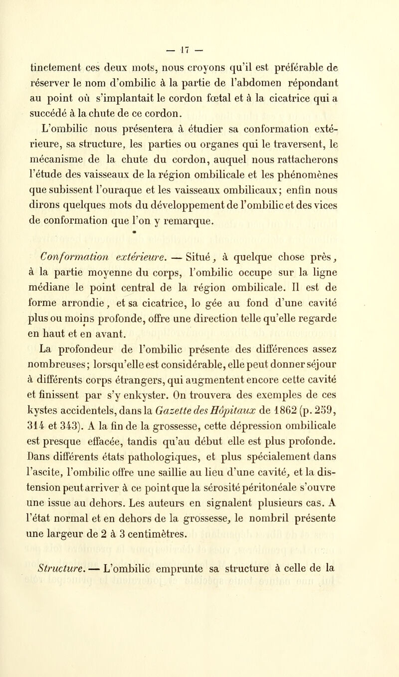 tinctement ces deux mots, nous croyons qu'il est préférable de réserver le nom d'ombilic à la partie de l'abdomen répondant au point où s'implantait le cordon fœtal et à la cicatrice qui a succédé à la chute de ce cordon. L'ombilic nous présentera à étudier sa conformation exté- rieure, sa structure, les parties ou organes qui le traversent, le mécanisme de la chute du cordon, auquel nous rattacherons l'étude des vaisseaux de la région ombilicale et les phénomènes que subissent l'ouraque et les vaisseaux ombilicaux ; enfin nous dirons quelques mots du développement de l'ombilic et des vices de conformation que l'on y remarque. Conformation extérieure. — Situé _, à quelque chose près, à la partie moyenne du corps, l'ombilic occupe sur la ligne médiane le point central de la région ombiUcale. Il est de forme arrondie, et sa cicatrice, lo gée au fond d'une cavité plus ou moins profonde, offre une direction telle qu'elle regarde en haut et en avant. La profondeur de l'ombilic présente des différences assez nombreuses ; lorsqu'elle est considérable, elle peut donner séjour à différents corps étrangers, qui augmentent encore cette cavité et finissent par s'y enkyster. On trouvera des exemples de ces kystes accidentels, dans la Gazette des Hôpitaux de 1862 (p. 239, 314 et 343). A la fin de la grossesse, cette dépression ombilicale est presque effacée, tandis qu'au début elle est plus profonde. Dans différents états pathologiques, et plus spécialement dans l'ascite, l'ombilic offre une saillie au lieu d'une cavité^ et la dis- tension peut arriver à ce point que la sérosité péritonéale s'ouvre une issue au dehors. Les auteurs en signalent plusieurs cas. A l'état normal et en dehors de la grossesse,, le nombril présente une largeur de 2 à 3 centimètres. Structure. — L'ombilic emprunte sa structure à celle de la