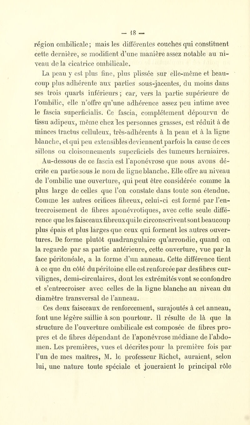 région ombilicale ; mais les différentes couches qui constituent cette dernière, se modifient d'une manière assez notable au ni- veau delà cicatrice ombilicale. La peau y est plus fine, plus plissée sur elle-même et beau- coup plus adhérente aux parties sous-jacentes, du moins dans ses trois quarts inférieurs ; car, vers la partie supérieure de Tombilic, elle n'offre qu'une adhérence assez peu intime avec le fascia superficialis. Ce fascia, complètement dépourvu de tissu adipeux, même chez les personnes grasses, est réduit à de minces tractus celluleux, très-adhérents à la peau et à la ligne blanche, et qui peu extensibles deviennent parfois la cause de ces sillons ou cloisonnements superficiels des tumeurs herniaires. Au-dessous de ce fascia est l'aponévrose que nous avons dé- crite en partie sous le nom de ligne blanche. Elle offre au niveau de l'ombilic une ouverture, qui peut être considérée comme la plus large de celles que l'on constate dans toute son étendue. Comme les autres orifices fibreux, celui-ci est formé par l'en- trecroisement de filDres aponévrotiques, avec cette seule diffé- rence que les faisceaux fibreux qui le circonscrivent sont beaucoup plus épais et plus larges que ceux qui forment les autres ouver- tures. De forme plutôt quadrangulaire qu'arrondie, quand on la regarde par sa partie antérieure, cette ouverture, vue par la face péritonéale, a la forme d'un anneau. Cette différence tient à ce que du côté du péritoine elle est renforcée par des fibres cur- vilignes, demi-circulaires, dont les extrémités vont se confondre et s'entrecroiser avec celles de la ligne blanche au niveau du diamètre transversal de l'anneau. Ces deux faisceaux de renforcement, surajoutés à cet anneau, font une légère saillie à son pourtour. Il résulte de là que la structure de l'ouverture ombilicale est composée de fibres pro- pres et de fibres dépendant de l'aponévrose médiane de l'abdo- men. Les premières, vues et décrites pour la première fois par l'un de mes maîtres, M. le professeur Richet, auraient, selon lui, une nature toute spéciale et joueraient le principal rôle