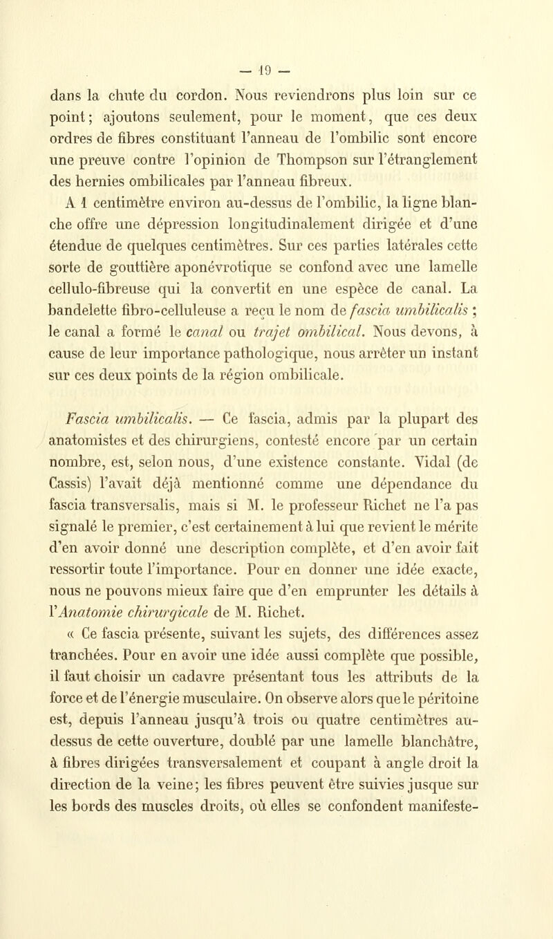 dans la chute du cordon. Nous reviendrons plus loin sur ce point; ajoutons seulement, pour le moment, que ces deux ordres de fibres constituant l'anneau de l'ombilic sont encore une preuve contre l'opinion de Thompson sur l'étranglement des hernies ombilicales par l'anneau fibreux. A 1 centimètre environ au-dessus de l'ombilic, la ligne blan- che offre une dépression longitudinalement dirigée et d'une étendue de quelques centimètres. Sur ces parties latérales cette sorte de gouttière aponévrotique se confond avec une lamelle cellulo-fibreuse qui la convertit en une espèce de canal. La bandelette fibro-celluleuse a reçu le nom de fascia umbilicalis ; le canal a formé le canal ou trajet ombilical. Nous devons, à cause de leur importance pathologique, nous arrêter un instant sur ces deux points de la région ombilicale. Fascia umbilicalis. — Ce fascia, admis par la plupart des anatomistes et des chirurgiens, contesté encore par un certain nombre, est, selon nous, d'une existence constante. Yidal (de Cassis) l'avait déjà mentionné comme une dépendance du fascia transversalis, mais si M. le professeur Richet ne l'a pas signalé le premier, c'est certainement à lui que revient le mérite d'en avoir donné une description complète, et d'en avoir fait ressortir toute l'importance. Pour en donner une idée exacte, nous ne pouvons mieux faire que d'en emprunter les détails à VAnatomie chirurgicale de M. Richet. « Ce fascia présente, suivant les sujets, des différences assez tranchées. Pour en avoir une idée aussi complète que possible, il faut choisir un cadavre présentant tous les attributs de la force et de l'énergie musculaire. On observe alors que le péritoine est, depuis l'anneau jusqu'à trois ou quatre centimètres au- dessus de cette ouverture, doublé par une lamelle blanchâtre, à fibres dirigées transversalement et coupant à angle droit la direction de la veine; les fibres peuvent être suivies jusque sur les bords des muscles droits, où elles se confondent manifeste-