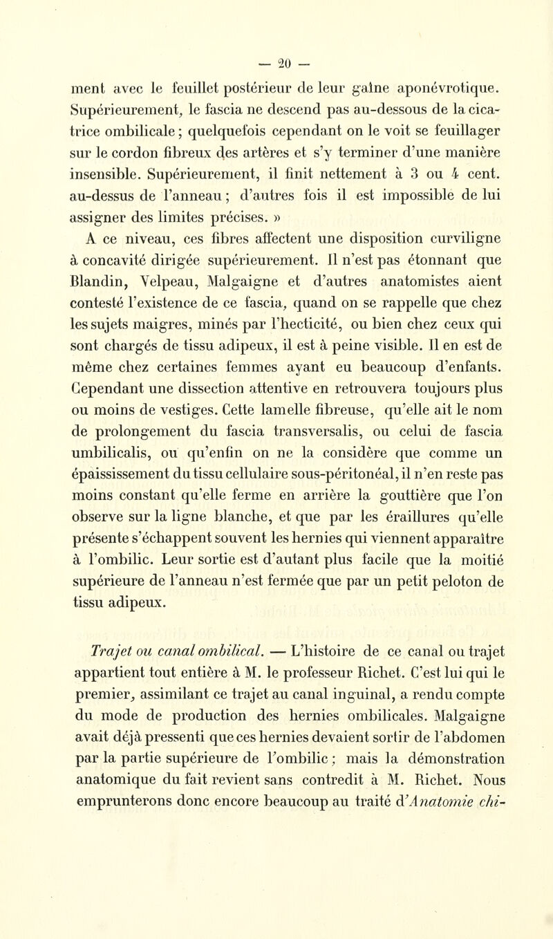 ment avec le feuillet postérieur de leur gaine aponévrotique. Supérieurement, le fascia ne descend pas au-dessous de la cica- trice ombilicale ; quelquefois cependant on le voit se feuillager sur le cordon fibreux des artères et s'y terminer d'une manière insensible. Supérieurement, il finit nettement à 3 ou 4 cent, au-dessus de l'anneau ; d'autres fois il est impossible de lui assigner des limites précises. » A ce niveau, ces fibres affectent une disposition curviligne à concavité dirigée supérieurement. Il n'est pas étonnant que Blandin, Velpeau, Malgaigne et d'autres anatomistes aient contesté l'existence de ce fascia, quand on se rappelle que chez les sujets maigres, minés par l'hecticité, ou bien chez ceux qui sont chargés de tissu adipeux, il est à peine visible. Il en est de même chez certaines femmes ayant eu beaucoup d'enfants. Cependant une dissection attentive en retrouvera toujours plus ou moins de vestiges. Cette lamelle fibreuse, qu'elle ait le nom de prolongement du fascia transversalis, ou celui de fascia umbilicalis, ou qu'enfin on ne la considère que comme un épaississement du tissu cellulaire sous-péritonéal, il n'en reste pas moins constant qu'elle ferme en arrière la gouttière que l'on observe sur la ligne blanche, et que par les éraillures qu'elle présente s'échappent souvent les hernies qui viennent apparaître à l'ombilic. Leur sortie est d'autant plus facile que la moitié supérieure de l'anneau n'est fermée que par un petit peloton de tissu adipeux. Trajet ou canal ombilical. — L'histoire de ce canal ou trajet appartient tout entière à M. le professeur Richet. C'est lui qui le premier,, assimilant ce trajet au canal inguinal, a rendu compte du mode de production des hernies ombilicales. Malgaigne avait déjà pressenti que ces hernies devaient sortir de l'abdomen par la partie supérieure de Tombilic; mais la démonstration anatomique du fait revient sans contredit à M. Richet. Nous emprunterons donc encore beaucoup au traité d'Anatomie chi-