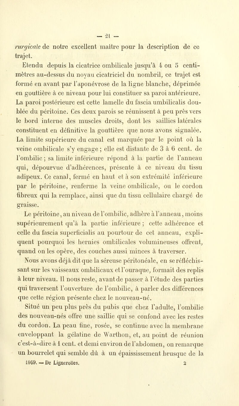 rurgicale de notre excellent maître pour la description de ce trajet. Etendu depuis la cicatrice ombilicale jusqu'à 4 ou 5 centi- mètres au-dessus du noyau cicatriciel du nombril, ce trajet est formé en avant par l'aponévrose de la ligne blanche, déprimée en gouttière à ce niveau pour lui constituer sa paroi antérieure. La paroi postérieure est cette lamelle du fascia umbilicalis dou- blée du péritoine. Ces deux parois se réunissent à peu près vers le bord interne des muscles droits, dont les saillies latérales constituent en définitive la gouttière que nous avons signalée. La limite supérieure du canal est marquée par le point où la veine ombilicale s'y engage ; elle est distante de 3 à 6 cent, de l'ombilic ; sa limite inférieure répond à la partie de l'anneau (jui, dépourvue d'adhérences, présente à ce niveau du tissu adipeux. Ce canal, fermé en haut et à son extrémité inférieure par le péritoine, renferme la veine ombilicale, ou le cordon fibreux qui la remplace, ainsi que du tissu cellulaire chargé de graisse. Le péritoine, au niveau de l'ombilic, adhère à l'anneau, moins supérieurement qu'à la partie inférieure ; cette adhérence et celle du fascia superficialis au pourtour de cet anneau, expli- quent pourquoi les hernies ombilicales volumineuses offrent, quand on les opère, des couches aussi minces à traverser. Nous avons déjà dit que la séreuse péritonéale, en se réfléchis- sant sur les vaisseaux ombilicaux etl'ouraque, formait des replis à leur niveau. Il nous reste, avant de passer à l'étude des parties qui traversent l'ouverture de l'ombilic, à parler des différences que cette région présente chez le nouveau-né. Situé un peu plus près du pubis que chez l'adulte, l'ombihc des nouveau-nés offre une saillie qui se confond avec les restes du cordon. La peau fine, rosée, se continue avec la membrane enveloppant la gélatine de Warthon, et, au point de réunion c'est-à-dire à 1 cent, et demi environ de l'abdomen, on remarque un bourrelet qui semble dû à un épaississement brusque de la 1869. — De LigneroUes. 2