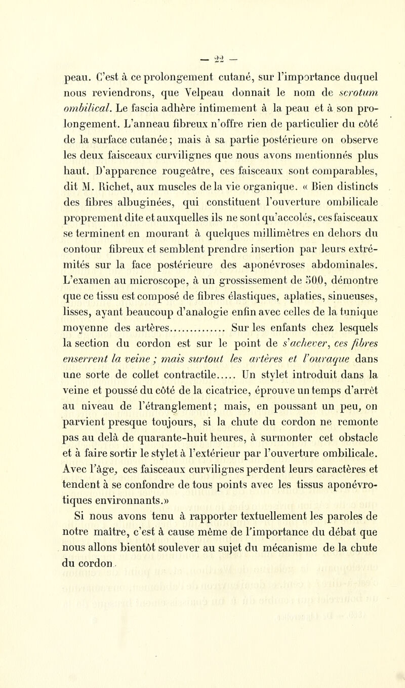 peau. C'est à ce prolongement cutané, sur l'importance duquel nous reviendrons, que Velpeau donnait le nom de scrotum, ombilical. Le fascia adhère intimement à la peau et à son pro- longement. L'anneau fibreux n'offre rien de particulier du côté de la surface cutanée; mais à sa partie postérieure on observe les deux faisceaux curvilignes que nous avons mentionnés plus haut. D'apparence rougeâtre, ces faisceaux sont comparables, dit M. Richet, aux muscles delà vie organique. « Bien distincts des fibres albuginées, qui constituent l'ouverture ombilicale proprement dite et auxquelles ils ne sont qu'accolés, ces faisceaux se terminent en mourant à quelques millimètres en dehors du contour fdjreux et semblent prendre insertion par leurs extré- mités sur la face postérieure des .aponévroses abdominales. L'examen au microscope, à un grossissement de .^iOO, démontre que ce tissu est composé de fibres élastiques, aplaties, sinueuses, lisses, ayant beaucoup d'analogie enfin avec celles de la tunique moyenne des artères Sur les enfants chez lesquels la section du cordon est sur le point de s'achever., ces fibres enserrent la veine ; mais surtout les artères et Vouraque dans une sorte de collet contractile Un stylet introduit dans la veine et poussé du côté de la cicatrice, éprouve un temps d'arrêt au niveau de l'étranglement; mais, en poussant un peu, on parvient presque toujours, si la chute du cordon ne remonte pas au delà de quarante-huit heures, à surmonter cet obstacle et à faire sortir le stylet à l'extérieur par l'ouverture ombilicale. Avec Fâge^ ces faisceaux curvilignes perdent leurs caractères et tendent à se confondre de tous points avec les tissus aponévro- tiques environnants.» Si nous avons tenu à rapporter textuellement les paroles de notre maître, c'est à cause même de l'importance du débat que nous allons bientôt soulever au sujet du mécanisme de la chute du cordon