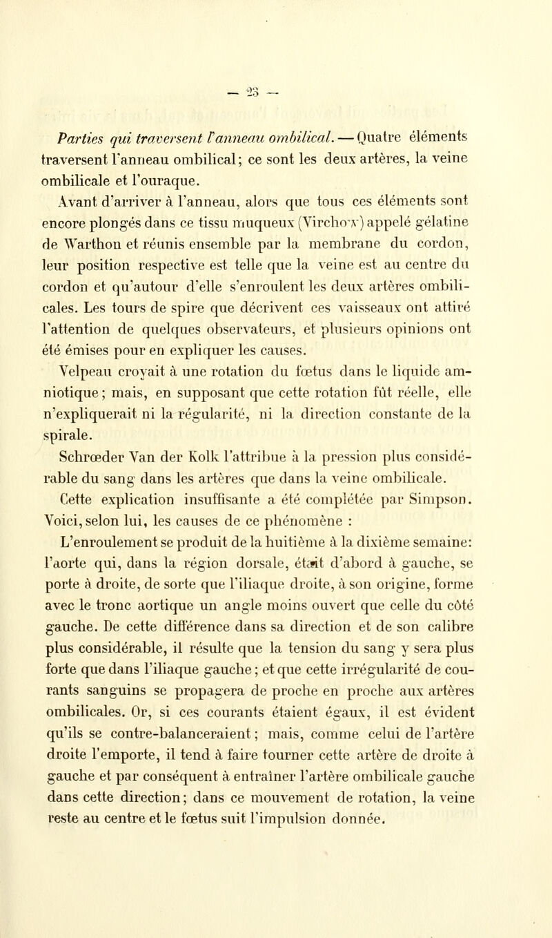 — '2;^ Parties qui traversent Vanneau ombilical. — Quatre éléments traversent l'anneau ombilical; ce sont les deux artères, la veine ombilicale et l'ouraque. Avant d'arriver à l'anneau, alors que tous ces éléments sont encore plongés dans ce tissu muqueux (Virclio'y) appelé gélatine de \Yarthon et réunis ensemble par la membrane du cordon, leur position respective est telle que la veine est au centre du cordon et qu'autour d'elle s'enroulent les deux artères ombili- cales. Les tours de spire que décrivent ces vaisseaux ont attiré l'attention de quelques observateurs, et plusieurs opinions ont été émises pour en expliquer les causes. Velpeau croyait à une rotation du fœtus dans le liquide am- niotique; mais, en supposant que cette rotation fût réelle, elle n'expliquerait ni la régularité, ni la direction constante de la spirale. Schrœder Van der Kolk l'attribue à la pression plus considé- rable du sang dans les artères que dans la veine ombilicale. Cette explication insuffisante a été complétée par Simpson. Voici, selon lui, les causes de ce phénomène : L'enroulement se produit de la huitième à la dixième semaine: l'aorte qui, dans la région dorsale, ét^sit d'abord à gauche, se porte à droite, de sorte que l'iliaque droite, à son origine, forme avec le tronc aortique un angle moins ouvert que celle du côté gauche. De cette diSérence dans sa direction et de son calibre plus considérable, il résulte que la tension du sang y sera plus forte que dans l'iliaque gauche ; et que cette irrégularité de cou- rants sanguins se propagera de proche en proche aux artères ombilicales. Or, si ces courants étaient égaux, il est évident qu'ils se contre-balanceraient ; mais, comme celui de l'artère droite l'emporte, il tend à faire tourner cette artère de droite à gauche et par conséquent à entraîner l'artère ombilicale gauche dans cette direction; dans ce mouvement de rotation, la veine reste au centre et le fœtus suit l'impulsion donnée.