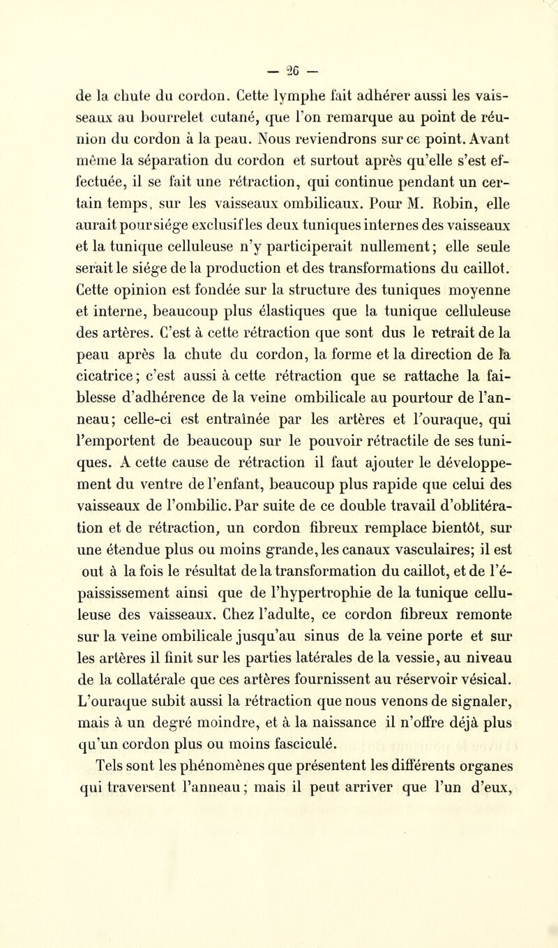 de la chute du cordon. Cette lymphe fait adhérer aussi les vais- seaux au bourrelet cutané, que Ton remarque au point de réu- nion du cordon à la peau. Nous reviendrons sur ce point. Avant môme la séparation du cordon et surtout après qu'elle s'est ef- fectuée, il se fait une rétraction, qui continue pendant un cer- tain temps, sur les vaisseaux ombilicaux. Pour M. Robin, elle aurait pour siège exclusif les deux tuniques internes des vaisseaux et la tunique celluleuse n'y participerait nullement ; elle seule serait le siège delà production et des transformations du caillot. Cette opinion est fondée sur la structure des tuniques moyenne et interne, beaucoup plus élastiques que la tunique celluleuse des artères. C'est à cette rétraction que sont dus le retrait de la peau après la chute du cordon, la forme et la direction de îa cicatrice ; c'est aussi à cette rétraction que se rattache la fai- blesse d'adhérence de la veine ombilicale au pourtour de l'an- neau; celle-ci est entraînée par les artères et Touraque, qui l'emportent de beaucoup sur le pouvoir rétractile de ses tuni- ques. A cette cause de rétraction il faut ajouter le développe- ment du ventre de l'enfant, beaucoup plus rapide que celui des vaisseaux de l'ombilic. Par suite de ce double travail d'oblitéra- tion et de rétraction, un cordon fibreux remplace bientôt, sur une étendue plus ou moins grande, les canaux vasculaires; il est eut à la fois le résultat de la transformation du caillot, et de l'é- paississement ainsi que de l'hypertrophie de la tunique cellu- leuse des vaisseaux. Chez l'adulte, ce cordon fibreux remonte sur la veine ombilicale jusqu'au sinus de la veine porte et sur les artères il finit sur les parties latérales de la vessie, au niveau de la collatérale que ces artères fournissent au réservoir vésical. L'ouraque subit aussi la rétraction que nous venons de signaler, mais à un degré moindre, et à la naissance il n'offre déjà plus qu'un cordon plus ou moins fascicule. Tels sont les phénomènes que présentent les différents organes qui traversent l'anneau ; mais il peut arriver que l'un d'eux,