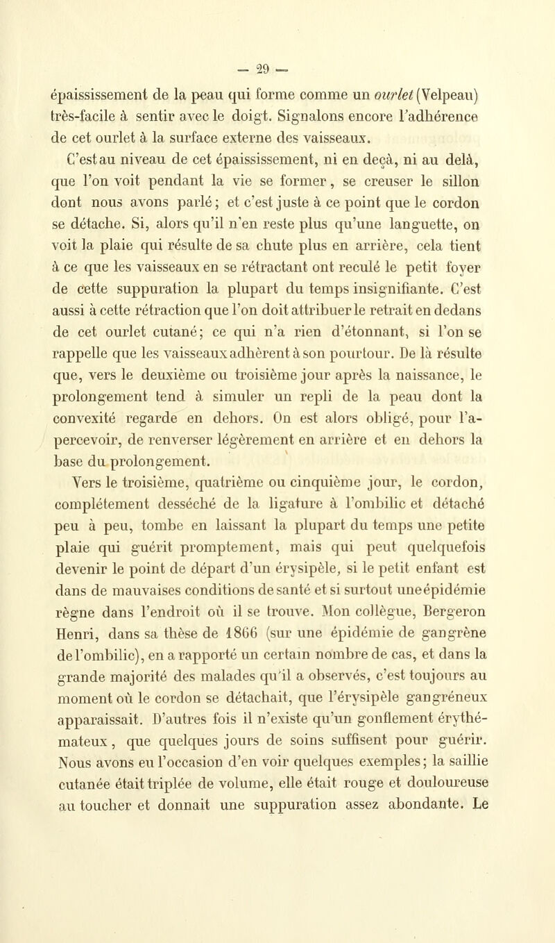 épaississement de la peau qui forme comme un ourlet (Velpeau) très-facile à sentir avec le doigt. Signalons encore Tadhérence de cet ourlet à la surface externe des vaisseaux. C'est au niveau de cet épaississement, ni en deçà, ni au delà, que l'on voit pendant la vie se former, se creuser le sillon dont nous avons parlé ; et c'est juste à ce point que le cordon se détache. Si, alors qu'il n'en reste plus qu'une languette, on voit la plaie qui résulte de sa chute plus en arrière, cela tient à ce que les vaisseaux en se rétractant ont reculé le petit foyer de c^tte suppuration la plupart du temps insignifiante. C'est aussi à cette rétraction que l'on doit attribuer le retrait en dedans de cet ourlet cutané ; ce qui n'a rien d'étonnant, si l'on se rappelle que les vaisseaux adhèrent à son pourtour. De là résulte que, vers le deuxième ou troisième jour après la naissance, le prolongement tend à simuler un repli de la peau dont la convexité regarde en dehors. On est alors obligé, pour l'a- percevoir, de renverser légèrement en arrière et en dehors la base du prolongement. Vers le troisième, quatrième ou cinquième jour, le cordon, complètement desséché de la ligature à l'ombilic et détaché peu à peu, tombe en laissant la plupart du temps une petite plaie qui guérit promptement, mais qui peut quelquefois devenir le point de départ d'un érysipèle, si le petit enfant est dans de mauvaises conditions de santé et si surtout uneépidémie règne dans l'endroit où il se trouve. Mon collègue, Bergeron Henri, dans sa thèse de 1866 (sur une épidémie de gangrène de l'ombilic), en a rapporté un certain nombre de cas, et dans la grande majorité des malades qu'il a observés, c'est toujours au moment où le cordon se détachait, que l'érysipèle gangreneux apparaissait. D'autres fois il n'existe qu'un gonflement érythé- mateux, que quelques jours de soins suffisent pour guérir. Nous avons eu l'occasion d'en voir quelques exemples ; la saillie cutanée était triplée de volume, elle était rouge et douloureuse au toucher et donnait une suppuration assez abondante. Le