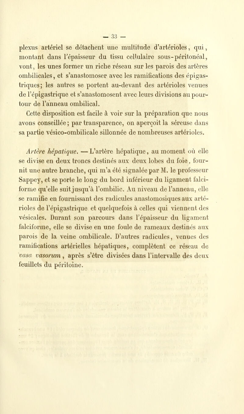 plexus artériel se détachent une multitude d'artérioles, qui, montant dans Tépaisseur du tissu cellulaire sous-péritonéal, vont, les unes former un riche réseau sur les parois des artères ombilicales, et s'anastomoser avec les ramifications des épigas- triques; les autres se portent au-devant des artérioles venues de l'épigastrique et s'anastomosent avec leurs divisions au pour- tour de l'anneau ombilical. Cette disposition est facile à voir sur la préparation que nous avons conseillée; par transparence, on aperçoit la séreuse dans sa partie vésico-ombilicale sillonnée de nombreuses artérioles. Artère hépatique. — L'artère hépatique, au moment où elle se divise en deux troncs destinés aux deux lobes du foie, four- nit une autre branche, qui m'a été signalée par M. le professeur Sappey, et se porte le long du bord inférieur du ligament falci- forme qu'elle suit jusqu'à l'ombilic. Au niveau de l'anneau, elle se ramifie en fournissant des radicules anastomosiques aux arté- rioles de l'épigastrique et quelquefois à celles qui viennent des vésicales. Durant son parcours dans l'épaisseur du ligament falciforme, elle se divise en une foule de rameaux destinés aux parois de la veine ombilicale. D'autres radicules, venues des ramifications artérielles hépatiques, complètent ce réseau de 'vasoj vasorum, après s'être divisées dans l'intervalle des deux feuillets du péritoine.