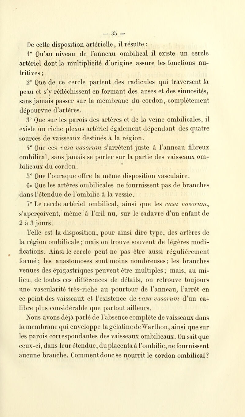 De cette disposition artérielle, il résulte : 1 Qu'au niveau de l'anneau ombilical il existe un cercle artériel dont la multiplicité d'origine assure les fonctions nu- tritives ; 2° Que de ce cercle partent des radicules qui traversent la peau et s^y réfléchissent en formant des anses et des sinuosités, sans jamais passer sur la membrane du cordon, complètement dépourvue d'artères. 3 Que sur les parois des artères et de la veine ombilicales, il existe un riche plexus artériel également dépendant des quatre sources de vaisseaux destinés à la région. 4° Que ces vasa vasoriim s'arrêtent juste à l'anneau fibreux ombilical, sans jamais se porter sur la partie des vaisseaux om- bilicaux du cordon. S Que l'ouraque offre la même disposition vasculaire. 6o Que les artères ombilicales ne fournissent pas de branches dans l'étendue de l'ombilic à la vessie. 7° Le cercle artériel ombilical, ainsi que les vasa vasoruniy s'aperçoivent, même à l'œil nu, sur le cadavre d'un enfant de 2 à 3 jours. Telle est la disposition, pour ainsi dire type, des artères de la région ombilicale; mais on trouve souvent de légères modi- fications. Ainsi le cercle peut ne pas être aussi régulièrement formé ; les anastomoses sont moins nombreuses ; les branches venues des épigastriques peuvent être multiples ; mais, au mi- lieu, de toutes ces différences de détails^ on retrouve toujours une vascularité très-riche au pourtour de l'anneau^ l'arrêt en ce point des vaisseau:^ et l'existence de vasa vasorum d'un ca- libre plus considérable que partout ailleurs. Nous avons déjà parlé de l'absence complète de vaisseaux dans la membrane qui enveloppe la gélatine de AYarthon, ainsi que sur les parois correspondantes des vaisseaux ombilicaux. On sait que ceux-ci, dans leur étendue, du placenta à l'ombilic, ne fournissent aucune branche. Comment donc Se nourrit le cordon ombilical?