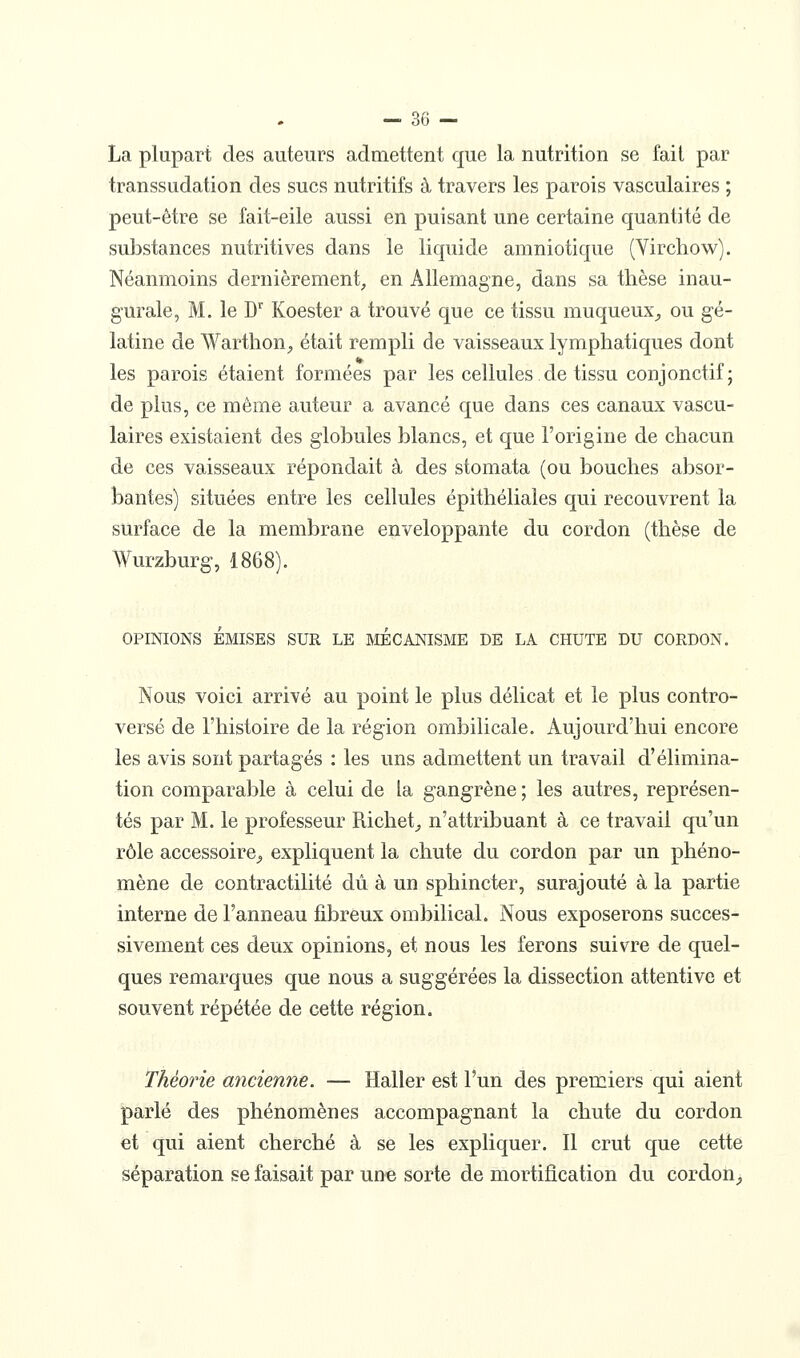 La plupart des auteurs admettent que la nutrition se fait par transsudation des sucs nutritifs à travers les parois vasculaires ; peut-être se fait-eile aussi en puisant une certaine quantité de substances nutritives dans le liquide amniotique (Vircliow). Néanmoins dernièrement, en Allemagne, dans sa thèse inau- gurale, M. le D'^ Koester a trouvé que ce tissu muqueux^ ou gé- latine de Warthon^ était rempli de vaisseaux lymphatiques dont les parois étaient formées par les cellules de tissu conjonctif; de plus, ce même auteur a avancé que dans ces canaux vascu- laires existaient des globules blancs, et que l'origine de chacun de ces vaisseaux répondait à des stomata (ou bouches absor- bantes) situées entre les cellules épithéliales qui recouvrent la surface de la membrane enveloppante du cordon (thèse de Wurzburg, 1868). OPINIONS ÉMISES SUR LE MECANISME DE LA CHUTE DU CORDON. Nous voici arrivé au point le plus délicat et le plus contro- versé de l'histoire de la région ombilicale. Aujourd'hui encore les avis sont partagés : les uns admettent un travail d'élimina- tion comparable à celui de la gangrène ; les autres, représen- tés par M. le professeur Richet;, n'attribuant à ce travail qu'un rôle accessoire^ expliquent la chute du cordon par un phéno- mène de contractilité dû à un sphincter, surajouté à la partie interne de l'anneau fibreux ombilical. Nous exposerons succes- sivement ces deux opinions, et nous les ferons suivre de quel- ques remarques que nous a suggérées la dissection attentive et souvent répétée de cette région. Théorie ancienne. — Haller est l'un des premiers qui aient parlé des phénomènes accompagnant la chute du cordon et qui aient cherché à se les expliquer. Il crut que cette séparation se faisait par une sorte de mortification du cordon_,