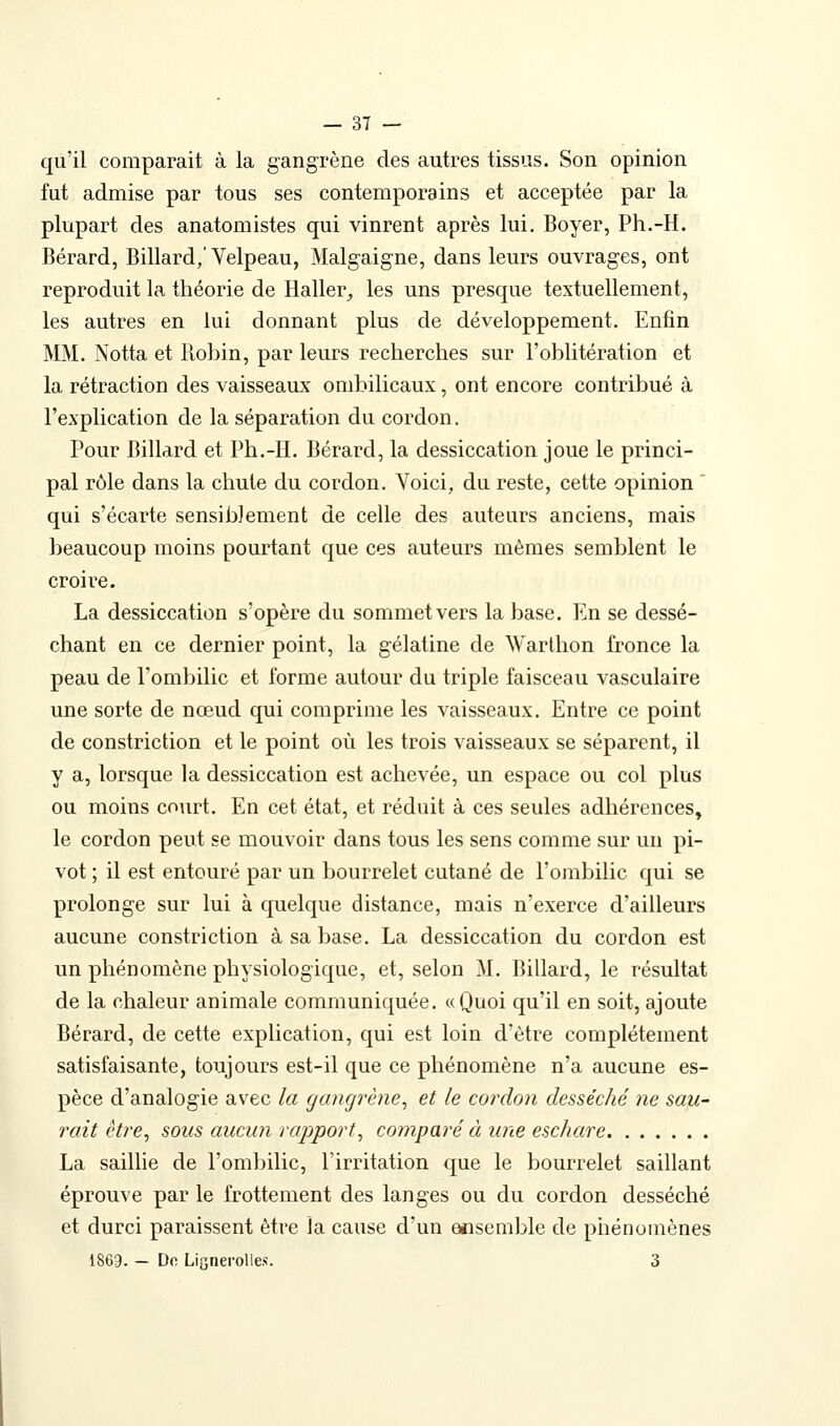 qu'il comparait à la gangrène des autres tissus. Son opinion fut admise par tous ses contemporains et acceptée par la plupart des anatomistes qui vinrent après lui. Boyer, Ph.-H. Bérard, Billard,'Velpeau, Malgaigne, dans leurs ouvrages, ont reproduit la théorie de Haller, les uns presque textuellement, les autres en lui donnant plus de développement. Enfin MM. Notta et Robin, par leurs recherches sur l'oblitération et la rétraction des vaisseaux ombilicaux, ont encore contribué à l'explication de la séparation du cordon. Pour Billard et Ph.-H. Bérard, la dessiccation joue le princi- pal rôle dans la chute du cordon. Voici, du reste, cette opinion ' qui s'écarte sensibJement de celle des auteurs anciens, mais beaucoup moins pourtant que ces auteurs mêmes semblent le croire. La dessiccation s'opère du sommet vers la base. En se dessé- chant en ce dernier point, la gélatine de Warthon fronce la peau de l'ombilic et forme autour du triple faisceau vasculaire une sorte de nœud qui comprime les vaisseaux. Entre ce point de constriction et le point où les trois vaisseaux se séparent, il y a, lorsque la dessiccation est achevée, un espace ou col plus ou moins court. En cet état, et réduit à ces seules adhérences, le cordon peut se mouvoir dans tous les sens comme sur un pi- vot ; il est entouré par un bourrelet cutané de l'ombilic qui se prolonge sur lui à quelque distance, mais n'exerce d'ailleurs aucune constriction à sa base. La dessiccation du cordon est un phénomène physiologique, et, selon M. Billard, le résultat de la chaleur animale communiquée. «Quoi qu'il en soit, ajoute Bérard, de cette explication, qui est loin d'être complètement satisfaisante, toujours est-il que ce phénomène n'a aucune es- pèce d'analogie avec la gangrène^ et le cordon desséché ne sau^ rait être^ sous aucun rapport^ comparé à une eschare La saillie de l'ombilic, l'irritation que le bourrelet saillant éprouve par le frottement des langes ou du cordon desséché et durci paraissent être la cause d'un ensemble de phénomènes 1869. - Do LigneroUes. 3