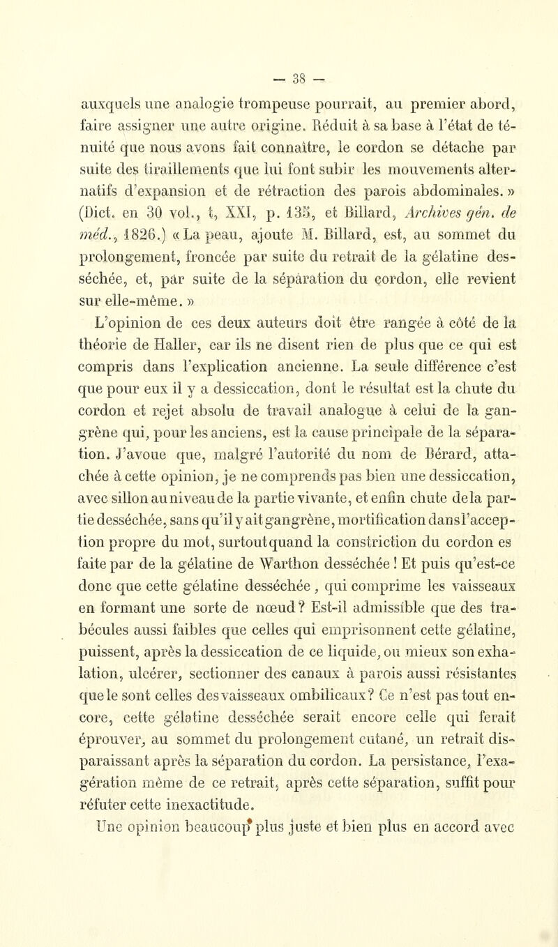 auxquels une analogie trompeuse pourrait, au premier abord, faire assigner une autre origine. Réduit à sa base à l'état de té- nuité que nous avons fait connaître, le cordon se détache par suite des tiraillements que lui font subir les mouvements alter- natifs d'expansion et de rétraction des parois abdominales. » (Dict. en 30 vol., t, XXI, p. 13S, et Billard, Archives g en, de méd.^ 1826.) « La peau, ajoute M. Billard, est, au sommet du prolongement, froncée par suite du retrait de la gélatine des- séchée, et, par suite de la séparation du cordon, elle revient sur elle-même. » L'opinion de ces deux auteurs doit être rangée à côté de la théorie de Haller, car ils ne disent rien de plus que ce qui est compris dans l'explication ancienne. La seule différence c'est que pour eux il y a dessiccation, dont le résultat est la chute du cordon et rejet absolu de travail analogue à celui de la gan- grène qui, pour les anciens, est la cause principale de la sépara* tion. J'avoue que, malgré l'autorité du nom de Bérard, atta- chée à cette opinion, je ne comprends pas bien une dessiccation, avec sillon au niveau de la partie vivante, et enfin chute delà par- tie desséchée, sans qu'ily ait gangrène, mortification dansl'accep- lion propre du mot, surtout quand la constriction du cordon es faite par de la gélatine de Warthon desséchée ! Et puis qu'est-ce donc que cette gélatine desséchée , qui comprime les vaisseaux en formant une sorte de nœud ? Est-il admissible que des tra- bécules aussi faibles que celles qui emprisonnent cette gélatine, puissent, après la dessiccation de ce liquide, ou mieux son exha- lation, ulcérer, sectionner des canaux à parois aussi résistantes que le sont celles des vaisseaux ombilicaux? Ce n'est pas tout en- core, cette gélatine desséchée serait encore celle qui ferait éprouver,, au sommet du prolongement cutané, un retrait dis- paraissant après la séparation du cordon. La persistance, l'exa- gération même de ce retrait, après cette séparation, suffit pour réfuter cette inexactitude. Une opinion beaucoup* plus juste et bien plus en accord avec