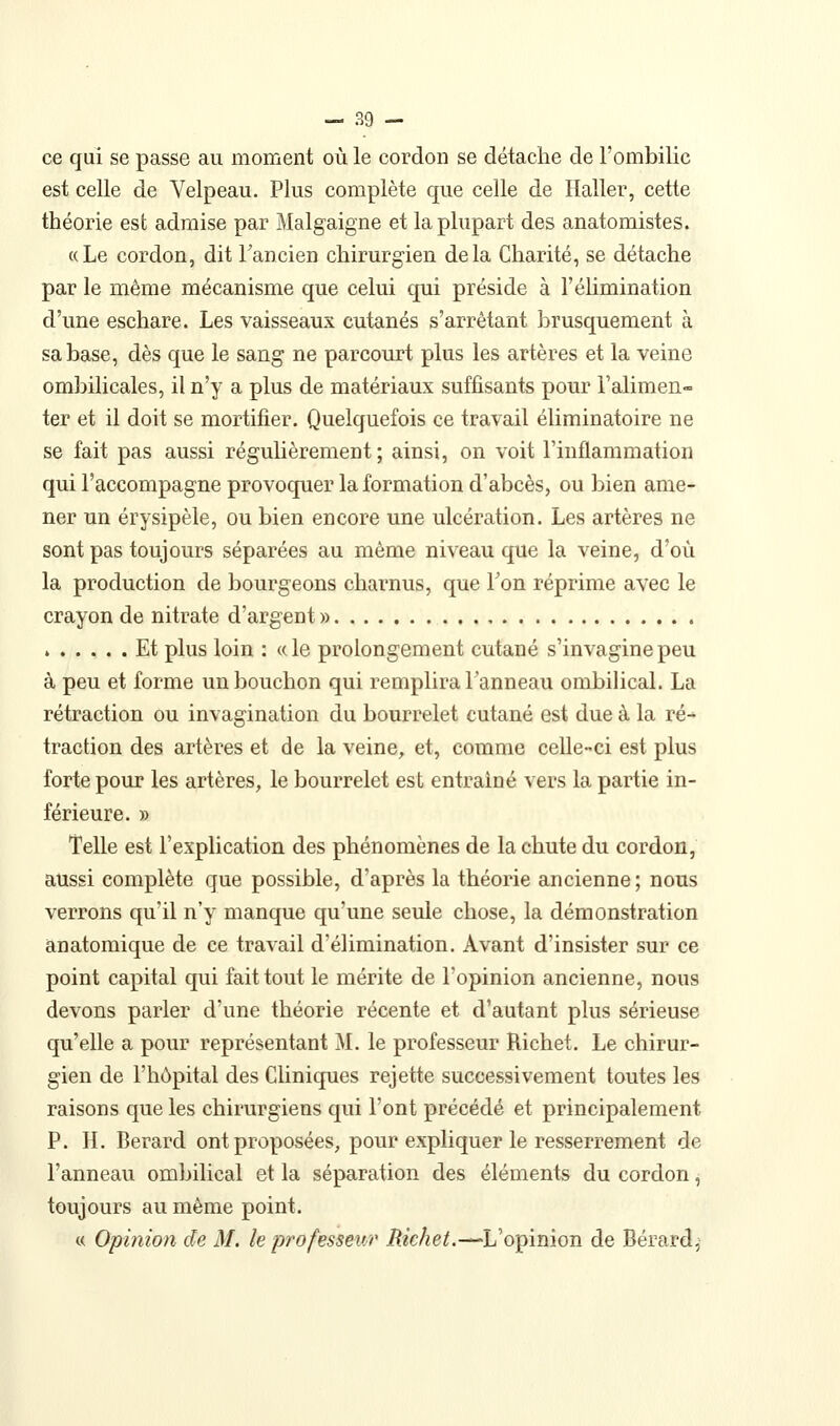 ce qui se passe au moment où le cordon se détache de l'ombilic est celle de Velpeau. Plus complète que celle de Haller, cette théorie est admise par Malgaigne et la plupart des anatomistes. «Le cordon, dit Tancien chirurgien delà Charité, se détache par le même mécanisme que celui qui préside à l'élimination d'une eschare. Les vaisseaux cutanés s'arrêtant brusquement à sa base, dès que le sang ne parcourt plus les artères et la veine ombilicales, il n'y a plus de matériaux suffisants pour l'alimen- ter et il doit se mortifier. Quelquefois ce travail éliminatoire ne se fait pas aussi réguhèrement ; ainsi, on voit l'inflammation qui l'accompagne provoquer la formation d'abcès, ou bien ame- ner un érysipèle, ou bien encore une ulcération. Les artères ne sont pas toujours séparées au même niveau que la veine, d'où la production de bourgeons charnus, que Ton réprime avec le crayon de nitrate d'argent » Et plus loin : «le prolongement cutané s'invaginepeu à peu et forme un bouchon qui remplira l'anneau ombihcal. La rétraction ou invagination du bourrelet cutané est due à la ré-* traction des artères et de la veine, et, comme celle-ci est plus forte pour les artères, le bourrelet est entraîné vers la partie in- férieure. » Telle est l'explication des phénomènes de la chute du cordon, aussi complète que possible, d'après la théorie ancienne; nous verrons qu'il n'y manque qu'une seule chose, la démonstration anatomique de ce travail d'élimination. Avant d'insister sur ce point capital qui fait tout le mérite de l'opinion ancienne, nous devons parler d'une théorie récente et d'autant plus sérieuse qu'elle a pour représentant M. le professeur Richet. Le chirur- gien de l'hôpital des Cliniques rejette successivement toutes les raisons que les chirurgiens qui l'ont précédé et principalement P. H. Berard ont proposées, pour expliquer le resserrement de l'anneau ombilical et la séparation des éléments du cordon, toujours au même point. « Opinion de M. le professeur Richet.—-L'opinion de Bérardj-