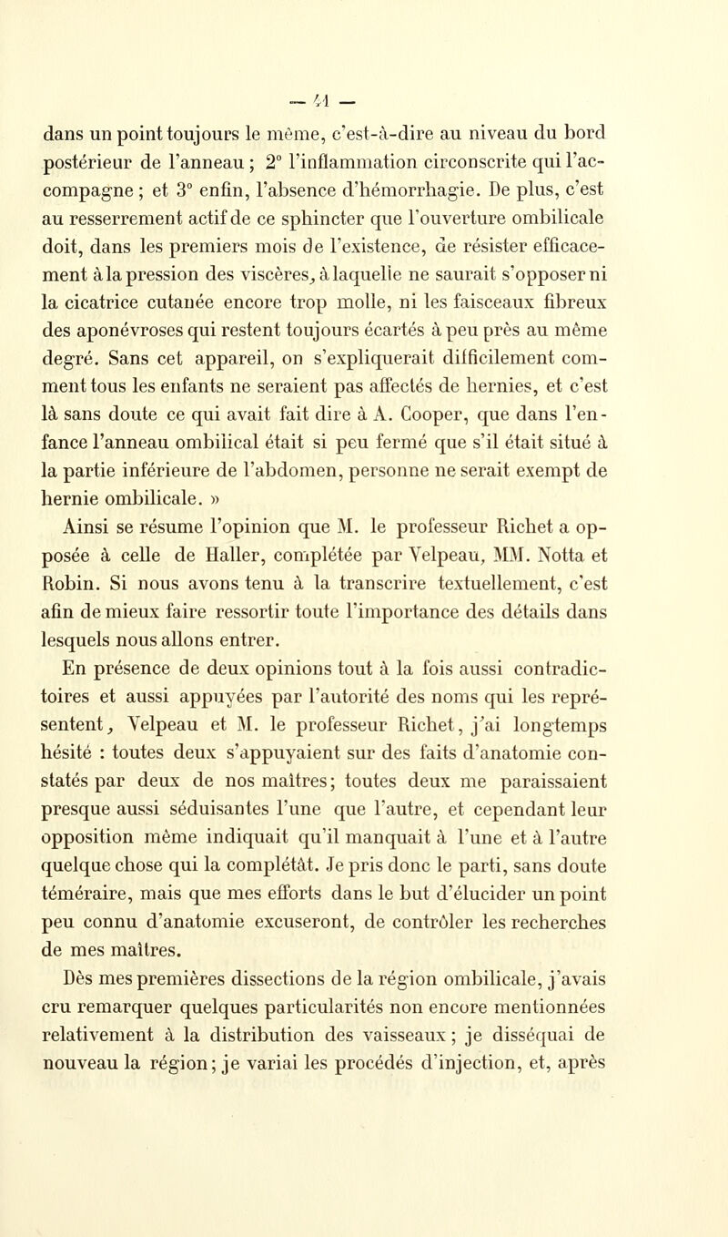 dans un point toujours le même, c'est-à-dire au niveau du bord postérieur de l'anneau ; 2° l'inflammation circonscrite qui l'ac- compagne ; et 3° enfin, l'absence d'hémorrhagie. De plus, c'est au resserrement actif de ce sphincter que l'ouverture ombilicale doit, dans les premiers mois de l'existence, de résister efficace- ment à la pression des viscères,, à laquelle ne saurait s'opposer ni la cicatrice cutanée encore trop molle, ni les faisceaux fibreux des aponévroses qui restent toujours écartés à peu près au même degré. Sans cet appareil, on s'expliquerait difficilement com- ment tous les enfants ne seraient pas affectés de hernies, et c'est là sans doute ce qui avait fait dire à A. Cooper, que dans l'en- fance l'anneau ombilical était si peu fermé que s'il était situé à la partie inférieure de l'abdomen, personne ne serait exempt de hernie ombilicale. » Ainsi se résume l'opinion que M. le professeur Richet a op- posée à celle de Haller, complétée par Velpeau, MM. Notta et Robin. Si nous avons tenu à la transcrire textuellement, c'est afin de mieux faire ressortir toute l'importance des détails dans lesquels nous allons entrer. En présence de deux opinions tout à la fois aussi contradic- toires et aussi appuyées par l'autorité des noms qui les repré- sentent, Yelpeau et M. le professeur Richet, j'ai longtemps hésité : toutes deux s'appuyaient sur des faits d'anatomie con- statés par deux de nos maîtres ; toutes deux me paraissaient presque aussi séduisantes l'une que l'autre, et cependant leur opposition même indiquait qu'il manquait à l'une et à l'autre quelque chose qui la complétât. Je pris donc le parti, sans doute téméraire, mais que mes efforts dans le but d'élucider un point peu connu d'anatomie excuseront, de contrôler les recherches de mes maîtres. Dès mes premières dissections de la région ombilicale, j'avais cru remarquer quelques particularités non encore mentionnées relativement à la distribution des vaisseaux ; je disséquai de nouveau la région; je variai les procédés d'injection, et, après