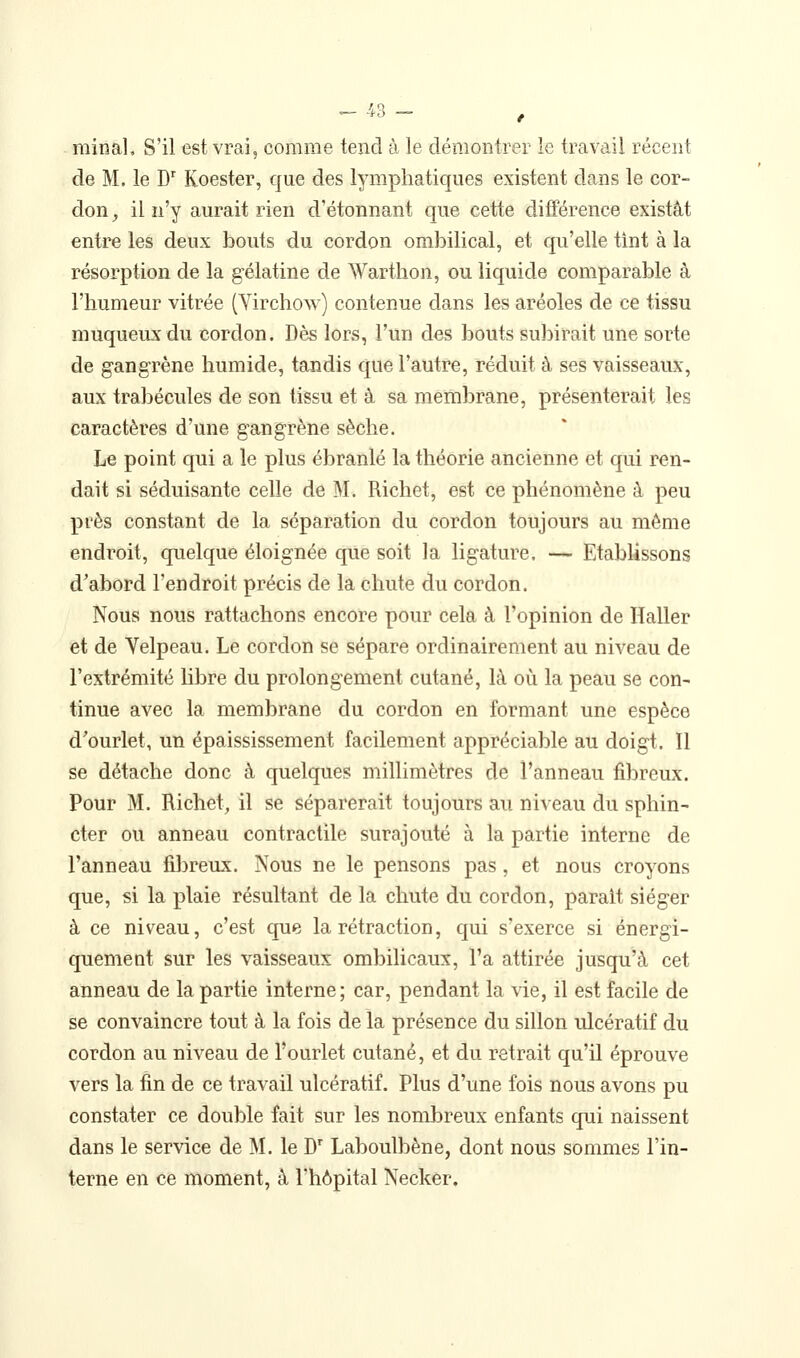 minai. S'il est vrai, comme tend à le démontrer le travail récent de M. le J) Koester, que des lymphatiques existent dans le cor- don , il n'y aurait rien d'étonnant que cette différence existât entre les deux bouts du cordon ombilical, et qu'elle tint à la résorption de la gélatine de Warthon, ou liquide comparable à l'humeur vitrée (Yirchow) contenue dans les aréoles de ce tissu muqueux du cordon. Dès lors, l'un des bouts subirait une sorte de gangrène humide, tandis que l'autre, réduit à ses vaisseaux, aux trabécules de son tissu et à sa membrane, présenterait les caractères d'une gangrène sèche. Le point qui a le plus ébranlé la théorie ancienne et qui ren- dait si séduisante celle de M. Richet, est ce phénomène à peu près constant de la séparation du cordon toujours au même endroit, quelque éloignée que soit la ligature. — Etablissons d'abord l'endroit précis de la chute du cordon. Nous nous rattachons encore pour cela à l'opinion de Haller et de Velpeau. Le cordon se sépare ordinairement au niveau de l'extrémité libre du prolongement cutané, là où la peau se con- tinue avec la membrane du cordon en formant une espèce d'ourlet, un épaississement facilement appréciable au doigt. Il se détache donc à quelques millimètres de l'anneau fibreux. Pour M. Richet, il se séparerait toujours au niveau du sphin- cter ou anneau contractile surajouté à la partie interne de l'anneau filjreux. Nous ne le pensons pas, et nous croyons que, si la plaie résultant de la chute du cordon, parait siéger à ce niveau, c'est que la rétraction, qui s'exerce si énergi- quemeut sur les vaisseaux ombilicaux, l'a attirée jusqu'à cet anneau de la partie interne; car, pendant la vie, il est facile de se convaincre tout à la fois de la présence du sillon ulcératif du cordon au niveau de l'ourlet cutané, et du retrait qu'il éprouve vers la fin de ce travail ulcératif. Plus d'une fois nous avons pu constater ce double fait sur les nombreux enfants qui naissent dans le service de M. le D^ Laboulbène, dont nous sommes l'in- terne en ce moment, à l'hôpital Necker,