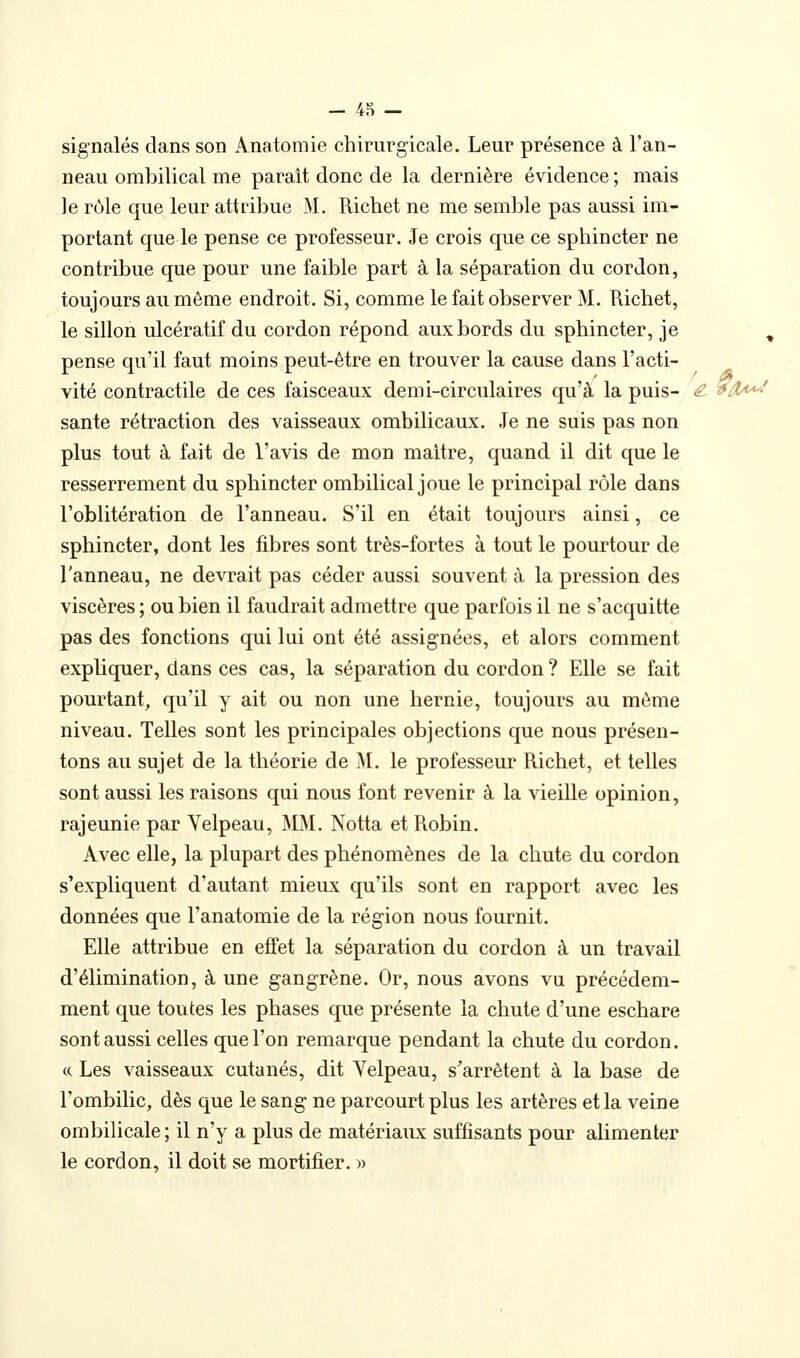 signalés clans son Anatomie chirurgicale. Leur présence à l'an- neau ombilical me parait donc de la dernière évidence ; mais le rôle que leur attribue M. Richet ne me semble pas aussi im- portant que le pense ce professeur. Je crois que ce sphincter ne contribue que pour une faible part à la séparation du cordon, toujours au même endroit. Si, comme le fait observer M. Richet, le sillon ulcératif du cordon répond aux bords du sphincter, je , pense qu'il faut moins peut-être en trouver la cause dans l'acti- vité contractile de ces faisceaux demi-circulaires qu'à la puis- <^ ^/X^! santé rétraction des vaisseaux ombilicaux. Je ne suis pas non plus tout à fait de l'avis de mon maitre, quand il dit que le resserrement du sphincter ombilical joue le principal rôle dans l'oblitération de l'anneau. S'il en était toujours ainsi, ce sphincter, dont les fibres sont très-fortes à tout le pourtour de l'anneau, ne devrait pas céder aussi souvent à la pression des viscères ; ou bien il faudrait admettre que parfois il ne s'acquitte pas des fonctions qui lui ont été assignées, et alors comment expliquer, dans ces cas, la séparation du cordon ? Elle se fait pourtant, qu'il y ait ou non une hernie, toujours au môme niveau. Telles sont les principales objections que nous présen- tons au sujet de la théorie de M. le professeur Richet, et telles sont aussi les raisons qui nous font revenir à la vieille opinion, rajeunie par Yelpeau, MM. Notta et Robin. Avec elle, la plupart des phénomènes de la chute du cordon s'expliquent d'autant mieux qu'ils sont en rapport avec les données que l'anatomie de la région nous fournit. Elle attribue en effet la séparation du cordon à un travail d'élimination, à une gangrène. Or, nous avons vu précédem- ment que toutes les phases que présente la chute d'une eschare sont aussi celles que l'on remarque pendant la chute du cordon. (( Les vaisseaux cutanés, dit Yelpeau, s'arrêtent à la base de l'ombilic, dès que le sang ne parcourt plus les artères et la veine ombilicale ; il n'y a plus de matériaiLX suffisants pour alimenter le cordon, il doit se mortifier. )>