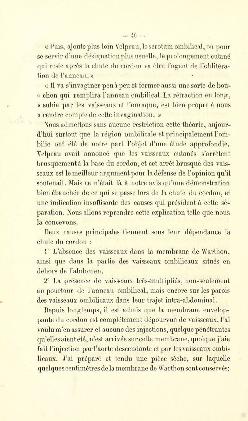 « Puis, ajoute plus loin Velpeau, le scrotum ombilical, ou pour se servir d'une désignation plus usuelle, le prolongement cutané qui reste après la chute du cordon va être l'agent de l'oblitéra- tion de l'anneau, » « Il va s'invaginer peu à peu et former aussi une sorte de bou- te chon qui remplira l'anneau ombilical. La rétraction en long, c( subie par les vaisseaux et l'ouraque, est bien propre à nous (( rendre compte de cette invagination. » Nous admettons sans aucune restriction cette théorie, aujour- d'hui surtout que la région ombilicale et principalement l'om- bilic ont été de notre part l'objet d'une étude approfondie. Velpeau avait annoncé que les vaisseaux cutanés s'arrêtent brusquement à la base du cordon^ et cet arrêt brusque des vais- seaux est le meilleur argument pour la défense de l'opinion qu'il soutenait. Mais ce n'était là à notre avis qu'une démonstration bien ébauchée de ce qui se passe lors de la chute du cordon, et une indication insuffisante des causes qui président à cette sé- paration. Nous allons reprendre cette explication telle que nous la concevons. Deux causes principales tiennent sous leur dépendance la chute du cordon : i L'absence des vaisseaux dans la membrane de Warthon, ainsi que dans la partie des vaisseaux om.bilicaux situés en dehors de l'abdomen. 2 La présence de vaisseaux très-multipliés, non-seulem.ent au pourtour de l'anneau ombilical, mais encore sur les parois des vaisseaux ombilicaux dans leur trajet intra-abdominal. Depuis longtemps, il est admis que la membrane envelop- pante du cordon est complètement dépourvue de vaisseaux. J^ai voulu m'en assurer et aucune des injections, quelque pénétrantes qu'elles aient été, n'est arrivée sur cette membrane, quoique j'aie fait rinjection par l'aorte descendante et par les vaisseaux ombi- licaux. J'ai préparé et tendu une pièce sèche, sur laquelle quelques centimètres de la membrane de Warthon sont conservés;