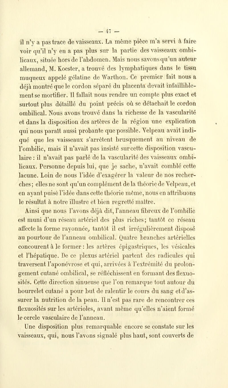 il n'y a pas trace de vaisseaux. La même pièce m'a servi à faire voir qu'il n'y en a pas plus sur la partie des vaisseaux ombi- licaux, située hors de l'abdomen. Mais nous savons qu'un auteur allemand, M. Koester, a trouvé des lymphatiques dans le tissu muqueux appelé gélatine de Warthon. Ce premier fait nous a déjà montré que le cordon séparé du placenta devait infaillible- ment se mortifier. Il fallait nous rendre un compte plus exact et surtout plus détaillé du point précis où se détachait le cordon ombilical. Nous avons trouvé dans la richesse de la vascularité et dans la disposition des artères de la région une explication qui nous parait aussi probante que possible. Velpeau avait indi- qué que les vaisseaux s'arrêtent brusquement au niveau de l'ombilic, mais il n'avait pas insisté sur cette disposition vascu- laire : il n'avait pas parlé de la vascularité des vaisseaux ombi- licaux. Personne depuis lui, que je sache, n'avait comblé cette lacune. Loin de nous l'idée d'exagérer la valeur de nos recher- ches ; elles ne sont qu'un complément de la théorie de Yelpeau, et en ayant puisé l'idée dans cette théorie même, nous en attribuons le résultat à notre illustre et bien regretté maître. Ainsi que nous l'avons déjà dit, l'anneau fibreux de l'ombilic est muni d'un réseau artériel des plus riches ; tantôt ce réseau affecte la forme rayonnée^ tantôt il est irrégulièrement disposé au pourtour de Fanneau ombilical. Quatre branches artérielles concourent à le former : les artères épigastriques, les vésicales et l'hépatique. De ce plexus artériel partent des radicules qui traversent l'aponévrose et qui, arrivées à l'extrémité du prolon- gement cutané ombilical, se réfléchissent en formant des flexuo- sités. Cette direction sinueuse que l'on remarque tout autour du bourrelet cutané a pour but de ralentir le cours du sang et d'as- surer la nutrition de la peau. 11 n'est pas rare de rencontrer ces flexuosités sur les artérioles, avant même qu'elles n'aient formé le cercle vasculaire de l'anneau. Une disposition plus remarquable encore se constate sur les vaisseaux, qui, nous l'avons signalé plus haut, sont couverts de