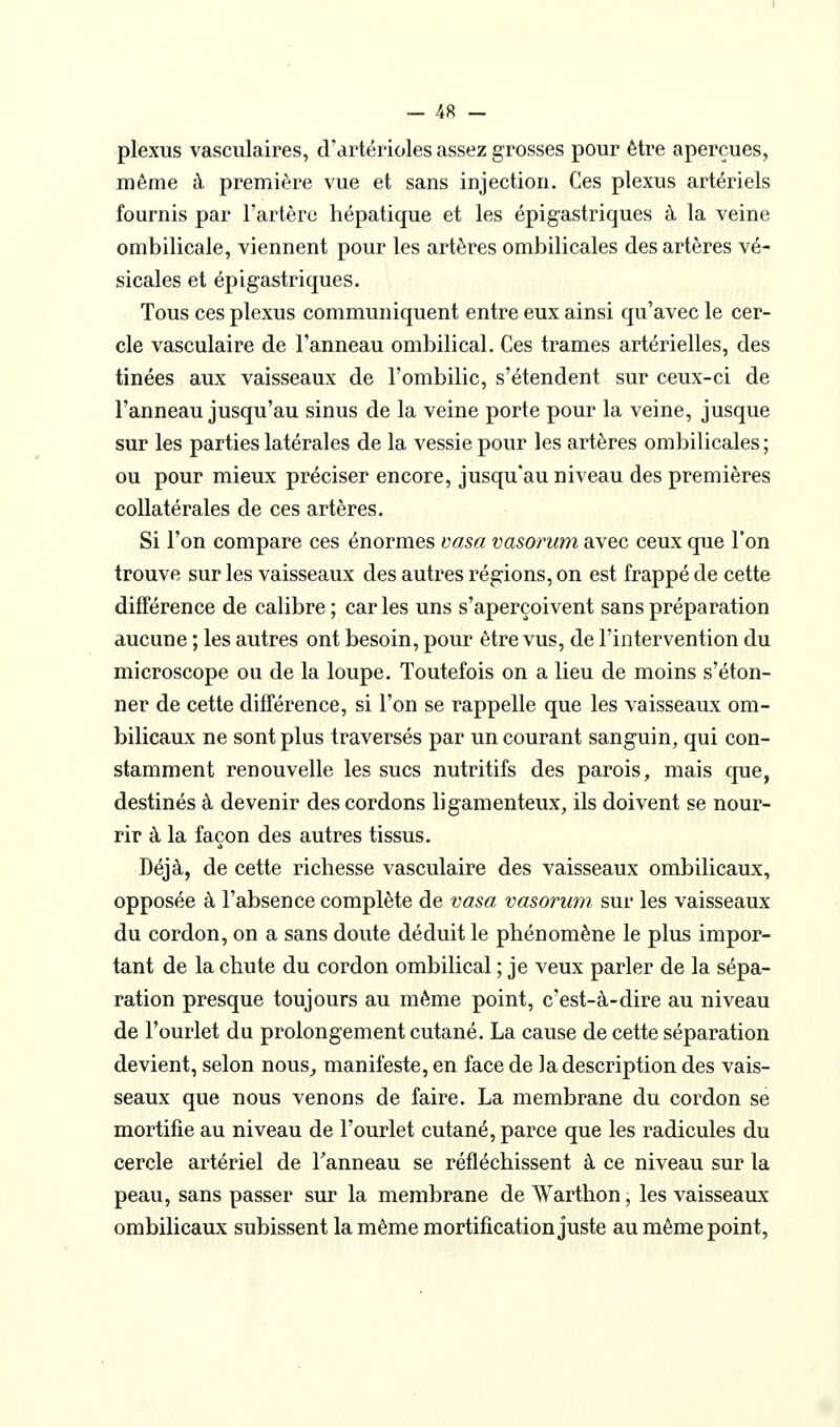 plexus vasculaires, d'artérioles assez grosses pour être aperçues, même à première vue et sans injection. Ces plexus artériels fournis par l'artère hépatique et les épigastriques à la veine ombilicale, viennent pour les artères ombilicales des artères vé- sicales et épigastriques. Tous ces plexus communiquent entre eux ainsi qu'avec le cer- cle vasculaire de l'anneau ombilical. Ces trames artérielles, des tinées aux vaisseaux de l'ombilic, s'étendent sur ceux-ci de l'anneau jusqu'au sinus de la veine porte pour la veine, jusque sur les parties latérales de la vessie pour les artères ombilicales ; ou pour mieux préciser encore, jusqu'au niveau des premières collatérales de ces artères. Si l'on compare ces énormes vasa vasorum avec ceux que l'on trouve sur les vaisseaux des autres régions, on est frappé de cette différence de calibre; caries uns s'aperçoivent sans préparation aucune ; les autres ont besoin, pour être vus, de l'intervention du microscope ou de la loupe. Toutefois on a lieu de moins s'éton- ner de cette différence, si l'on se rappelle que les vaisseaux om- bilicaux ne sont plus traversés par un courant sanguin, qui con- stamment renouvelle les sucs nutritifs des parois, mais que, destinés à devenir des cordons ligamenteux, ils doivent se nour- rir à la façon des autres tissus. Déjà, de cette richesse vasculaire des vaisseaux ombilicaux, opposée à l'absence complète de vasa vasorum sur les vaisseaux du cordon, on a sans doute déduit le phénomène le plus impor- tant de la chute du cordon ombilical ; je veux parler de la sépa- ration presque toujours au même point, c'est-à-dire au niveau de l'ourlet du prolongement cutané. La cause de cette séparation devient, selon nous^ manifeste, en face de la description des vais- seaux que nous venons de faire. La membrane du cordon se mortifie au niveau de l'ourlet cutané, parce que les radicules du cercle artériel de Fanneau se réfléchissent à ce niveau sur la peau, sans passer sur la membrane de Warthon, les vaisseaux ombilicaux subissent la même mortification juste au même point,