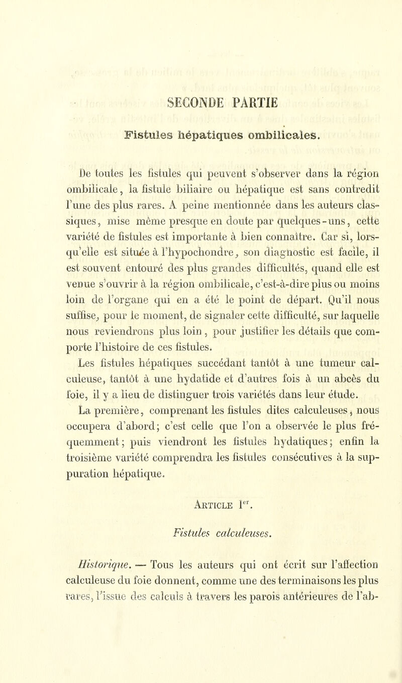 SECONDE PARTIE Fistules hépatiques ombilicales. De toutes les fistules qui peuvent s'observer dans la région ombilicale, la fistule biliaire ou hépatique est sans contredit l'une des plus rares. A peine mentionnée dans les auteurs clas- siques, mise même presque en doute par quelques-uns, cette variété de fistules est importante à bien connaître. Car si, lors- qu'elle est située à Fhypochondre^ son diagnostic est facile, il est souvent entouré des plus grandes difficultés, quand elle est venue s'ouvrir à la région ombilicale, c'est-à-dire plus ou moins loin de Forgane qui en a été le point de départ. Qu'il nous suffise^ pour le moment, de signaler cette difficulté, sur laquelle nous reviendrons plus loin , pour justifier les détails que com- porte l'histoire de ces fistules. Les fistules hépatiques succédant tantôt à une tumeur cal- culeuse, tantôt à une hydatide et d'autres fois à un abcès du foie, il y a lieu de distinguer trois variétés dans leur étude. La première, comprenant les fistules dites calculeuses, nous occupera d'abord; c'est celle que l'on a observée le plus fré- quemment ; puis viendront les fistules hydatiques ; enfin la troisième variété comprendra les fistules consécutives à la sup- puration hépatique. Article P^ Fistules calculeuses. Eistorique. — Tous les auteurs qui ont écrit sur l'affection calculeuse du foie donnent, comme une des terminaisons les plus rares, Fissue des calculs à travers les parois antérieures de Fab-