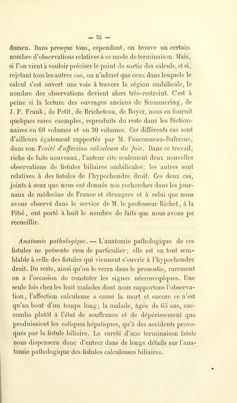 domen. Dans presque tous, cependant, on trouve un certain nombre d'observations relatives à ce mode de terminaison, Mais, si l'on vient à vouloir préciser le point de sortie des calculs, et si, rejetant tous les autres cas, on n'admet que ceux dans lesquels le calcul s'est ouvert une voie à travers la région ombilicale, le nombre des observations devient alors très-restreint. C'est à peine si la lecture des ouvrages anciens de Sœmmering^ de J, P. Frank, de Petit, de Bricheteau, de Boyer, nous en fournit quelques rares exemples, reproduits du reste dans les Diction- naires en 60 volumes et en 30 volumes. Ces différents cas sont d'ailleurs également rapportés par M. Fauconneau-Dufresne, dans son Traité cPaffection calculeuse du foie. Dans ce travail, ricbe de faits nouveaux, l'auteur cite seulement deux nouvelles observations de fistules biliaires ombilicales; les autres sont relatives à des fistules de l'bypochondre droit. Ces deux cas, joints à ceux que nous ont donnés nos recherches dans les jour- naux de médecine de France et étrangers et à celui que nous avons observé dans le service de M. le professeur Richet, à la Pitié, ont porté à huit le nombre de faits que nous avons pu recueillir. Anatomie pathologique. — L'anatomie pathologique de ces fistules ne présente rien de particulier ; elle est en tout sem- blable à celle des fistules qui viennent s'ouvrir à l'hjqjochondre droit. Du reste, ainsi qu'on le verra dans le pronostic, rarement on a l'occasion de constater les signes nécroscopiques. Une seule fois chez les huit malades dont nous rapportons l'observa- tion, l'affection calculeuse a causé la mort et encore ce n'est qu'au bout d'un temps long ; la malade, âgée de 60 ans, suc- comba plutôt à l'état de souffrance et de dépérissement que produisaient les coliques hépatiques, qu'à des accidents provo- qués par la fistule biliaire. La rareté d'une terminaison fatale nous dispensera donc d'entrer dans de longs détails sur l'ana- tomie pathologique des fistules calculeuses biliaires.