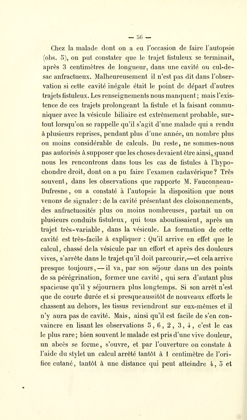 — co- chez la malade dont on a eu l'occasion de l'aire l'autopsie (obs. 5), on put constater que le trajet fistuleux se terminait, après 3 centimètres de longueur, dans une cavité ou cul-de- sac anfractueux. Malheureusement il n'est pas dit dans l'obser- vation si cette cavité inégale était le point de départ d'autres trajets fistuleux. Les renseignements nous manquent ; mais l'exis- tence de ces trajets prolongeant la fistule et la faisant commu- niquer avec la vésicule biliaire est extrêmement probable, sur- tout lorsqu'on se rappelle qu'il s'agit d'une malade qui a rendu à plusieurs reprises, pendant plus d'une année, un nombre plus ou moins considérable de calculs. Du reste, ne sommes-nous pas autorisés à supposer que les choses devaient être ainsi, quand nous les rencontrons dans tous les cas de fistules à l'hypo- chondre droit, dont on a pu faire l'examen cadavérique? Très souvent, dans les observations que rapporte M. Fauconneau- Dufresne, on a constaté à l'autopsie la disposition que nous venons de signaler : de la cavité présentant des cloisonnements, des anfractuosités plus ou moins nombreuses, partait un ou plusieurs conduits fistuleux, qui tous aboutissaient, après un trajet très - variable, dans la vésicule. La formation de cette cavité est très-facile à expliquer : Qu'il arrive en effet que le calcul, chassé delà vésicule par un effort et après des douleurs vives, s'arrête dans le trajet qu'il doit parcourir,—et cela arrive presque toujours, — il va, par son séjour dans un des points de sa pérégrination, former une cavité, qui sera d'autant plus spacieuse qu'il y séjournera plus longtemps. Si son arrêt n'est que de courte durée et si presque aussitôt de nouvea'xx efforts le chassent au dehors, les tissus reviendront sur eux-mêmes et il n'y aura pas de cavité. Mais, ainsi qu'il est facile de s'en con- vaincre en lisant les observations 3,6,2,3,4, c'est le cas le plus rare ; bien souvent le malade est pris d'une vive douleur, un abcès se forme, s'ouvre^ et par l'ouverture on constate à l'aide du stylet un calcul arrêté tantôt à 1 centimètre de l'ori- fice cutané, tantôt à une distance qui peut atteindre 4, S et