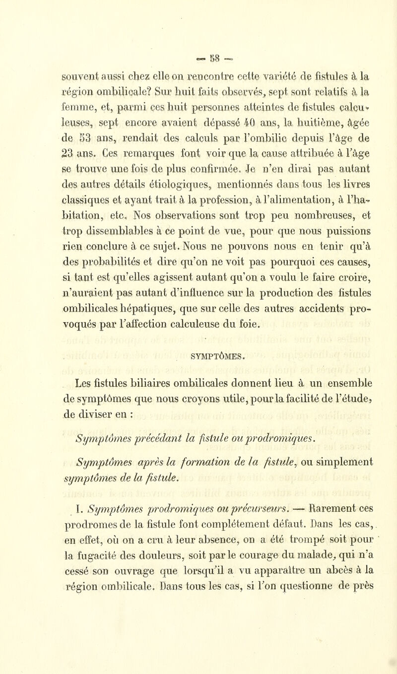 souvent aussi chez elle on rencontre cette variété de fistules à la région ombilicale? Sur huit faits observés^ sept sont relatifs à, la femme, et, parmi ces huit personnes atteintes de fistules çalcu* leuses, sept encore avaient dépassé 40 ans, la huitième, â-gée de 53 ans, rendait des calculs par l'ombilic depuis l'âge de 23 ans. Ces remai'ques font voir que la cause attribuée à Tâge $e trouve une fois de plus confirmée. Je n'en dirai pas autant des autres détails étiologiques, mentionnés dans tous les livres classiques et ayant trait à la profession, à l'alimentation, à l'ha^ bitation, etc. Nos observations sont trop peu nombreuses, et trop dissemblables à ce point de vue, pour que nous puissions rien conclure à ce sujet. Nous ne pouvons nous en tenir qu'à des probabilités et dire qu'on ne voit pas pourquoi ces causes, si tant est qu'elles agissent autant qu'on a voulu le faire croire, n'auraient pas autant d'influence sur la production des fistules ombilicales hépatiques, que sur celle des autres accidents pro- voqués par raiïection calculeuse du foie. SYMPTÔMES. Les fistules biliaires ombilicales donnent lieu à un ensemble de symptômes que nous croyons utile, pour la facilité de l'étude, de diviser en : Symptômes précédant la fistule ou prodromiques. Symptômes après la formation de la fistule^ ou simplement symptômes de la fistule. I. Symptômes prodromiques ou précurseurs. — Rarement ces prodromes de la fistule font complètement défaut. Dans les cas,. en effet, où on a cru à leur absence, on a été trompé soit pour la fugacité des douleurs, soit parle courage du maladC;, qui n'a cessé son ouvrage que lorsqu^il a vu apparaître un abcès à la région ombilicale. Dans tous les cas, si Ton questionne de près