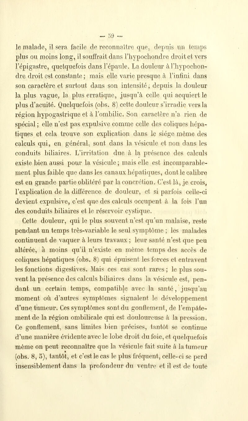 le maladej il sera facile de reconnaître que, depuis un temps plus ou moins long, il souffrait dans l'hypochondre droit et vers l'épigastre, quelquefois dans l'épaule. La douleur à l'hypochon- dre droit est constante ; mais elle varie presque à l'infini dans son caractère et surtout dans son intensité ; depuis la douleur la plus vague, la plus erratique, jusqu'à celle qui acquiert le plus d'acuité. Quelquefois (obs. 8) cette douleur s'irradie vers la région hypogastrique et à Fombilic. Son caractère n'a rien de spécial ; elle n'est pas expulsive comme celle des coliques hépa- tiques et cela trouve son explication dans le siège même des calculs qui, en général, sont dans la vésicule et non dans les conduits biliaires. L'irritation due à la présence des calculs existe bien aussi pour la vésicule ; mais elle est incomparable- ment plus faible que dans les canaux hépatiques, dont le cahbre est en grande partie oblitéré par la concrétion. C'est là, je crois, l'explication de la différence de douleur, et si parfois celle-ci devient expulsive, c'est que des calculs occupent à la fois l'un des conduits biUaires et le réservoir cystique. Cette douleur, qui le plus souvent n'est qu^un malaise, reste pendant un temps très-variable le seul symptôme ; les malades continuent de vaquer à leurs travaux ; leur santé n'est que peu altérée, à moins qu'il n'existe en même temps des accès de cohques hépatiques (obs. 8) qui épuisent les forces et entravent les fonctions digestives. Mais ces cas sont rares ; le plus sou- vent la présence des calculs biliaires dans la vésicule est, pen- dant un certain temps, compatible avec la santé, jusqu'au moment où d'autres symptômes signalent le développement d'une tumeur. Ces symptômes sont du gonflement, de l'empâte- ment de la région ombilicale qui est douloureuse à la pression. Ce gonflement.^ sans limites bien précises, tantôt se continue d'une manière évidente avec le lobe droit du foie, et quelquefois même on peut reconnaître que la vésicule fait suite à la tumeur (obs. 8, o), tantôt, et c'est le cas le plus fréquent, celle-ci se perd insensiblement dans la profondeur du ventre et il est de toute