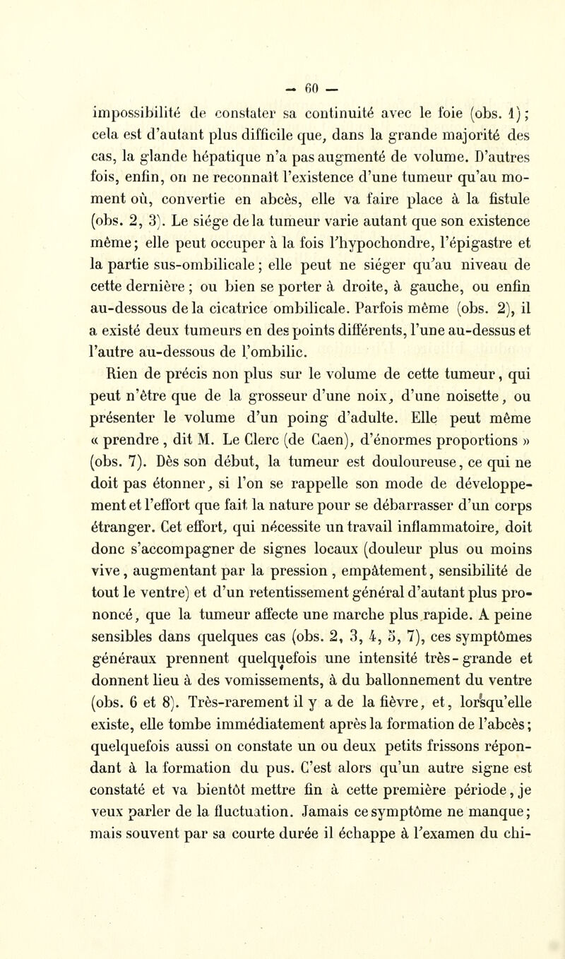 impossibilité de constater sa continuité avec le foie (obs. 4); cela est d'autant plus difficile que, dans la grande majorité des cas, la glande hépatique n'a pas augmenté de volume. D'autres fois, enfin, on ne reconnaît l'existence d'une tumeur qu'au mo- ment où, convertie en abcès, elle va faire place à la fistule (obs. 2, 3\ Le siège delà tumeur varie autant que son existence même; elle peut occuper à la fois Thypochondre, l'épigastre et la partie sus-ombilicale ; elle peut ne siéger qu^au niveau de cette dernière ; ou bien se porter à droite, à gauche, ou enfin au-dessous de la cicatrice ombilicale. Parfois même (obs. 2), il a existé deux tumeurs en des points différents, l'une au-dessus et l'autre au-dessous de l'ombilic. Rien de précis non plus sur le volume de cette tumeur, qui peut n'être que de la grosseur d'une noix, d'une noisette, ou présenter le volume d'un poing d'adulte. Elle peut même « prendre , dit M. Le Clerc (de Caen), d'énormes proportions » (obs. 7). Dès son début, la tumeur est douloureuse, ce qui ne doit pas étonner _, si l'on se rappelle son mode de développe- ment et l'effort que fait la nature pour se débarrasser d'un corps étranger. Cet effort, qui nécessite un travail inflammatoire, doit donc s'accompagner de signes locaux (douleur plus ou moins vive, augmentant par la pression , empâtement, sensibilité de tout le ventre) et d'un retentissement général d'autant plus pro- noncé, que la tumeur affecte une marche plus rapide. A peine sensibles dans quelques cas (obs. 2, 3, 4, o, 7), ces symptômes généraux prennent quelquefois une intensité très-grande et donnent lieu à des vomissements, à du ballonnement du ventre (obs. 6 et 8). Très-rarement il y a de la fièvre, et, lorsqu'elle existe, elle tombe immédiatement après la formation de l'abcès ; quelquefois aussi on constate un ou deux petits frissons répon- dant à la formation du pus. C'est alors qu'un autre signe est constaté et va bientôt mettre fin à cette première période, je veux parler de la fluctuation. Jamais ce symptôme ne manque; mais souvent par sa courte durée il échappe à Texamen du chi-