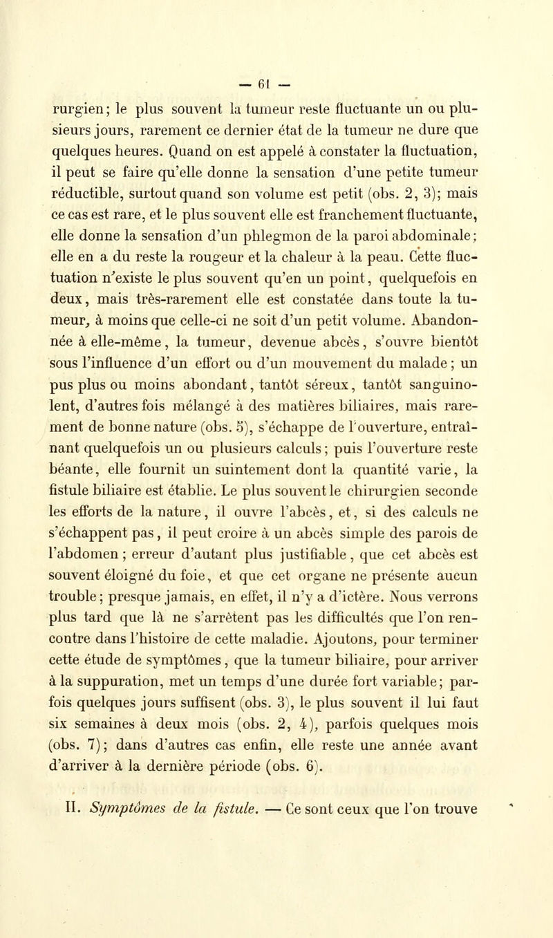 rurgien ; le plus souvent la tumeur reste fluctuante un ou plu- sieurs jours, rarement ce dernier état de la tumeur ne dure que quelques heures. Quand on est appelé à constater la fluctuation, il peut se faire qu'elle donne la sensation d'une petite tumeur réductible, surtout quand son volume est petit (obs. 2, 3); mais ce cas est rare, et le plus souvent elle est franchement fluctuante, elle donne la sensation d'un phlegmon de la paroi abdominale ; elle en a du reste la rougeur et la chaleur à la peau. Cette fluc- tuation n'existe le plus souvent qu'en un point, quelquefois en deux, mais très-rarement elle est constatée dans toute la tu- meur, à moins que celle-ci ne soit d'un petit volume. Abandon- née à elle-même, la tumeur, devenue abcès, s'ouvre bientôt sous l'influence d'un effort ou d'un mouvement du malade ; un pus plus ou moins abondant, tantôt séreux, tantôt sanguino- lent, d'autres fois mélangé à des matières biliaires, mais rare- ment de bonne nature (obs. 5), s'échappe de Touverture, entraî- nant quelquefois un ou plusieurs calculs ; puis l'ouverture reste béante, elle fournit un suintement dont la quantité varie, la fistule biliaire est établie. Le plus souvent le chirurgien seconde les efforts de la nature, il ouvre l'abcès, et, si des calculs ne s'échappent pas, il peut croire à un abcès simple des parois de l'abdomen ; erreur d'autant plus justifiable, que cet abcès est souvent éloigné du foie, et que cet organe ne présente aucun trouble ; presque jamais, en effet, il n'y a d'ictère. Nous verrons plus tard que là ne s'arrêtent pas les difficultés que l'on ren- contre dans l'histoire de cette maladie. Ajoutons, pour terminer cette étude de symptômes, que la tumeur biliaire, pour arriver à la suppuration, met un temps d'une durée fort variable; par- fois quelques jours suffisent (obs. 3), le plus souvent il lui faut six semaines à deux mois (obs. 2, 4), parfois quelques mois (obs. 7) ; dans d'autres cas enfin, elle reste une année avant d'arriver à la dernière période (obs. 6). II. Symptômes de la fistule. — Ce sont ceux que Ton trouve