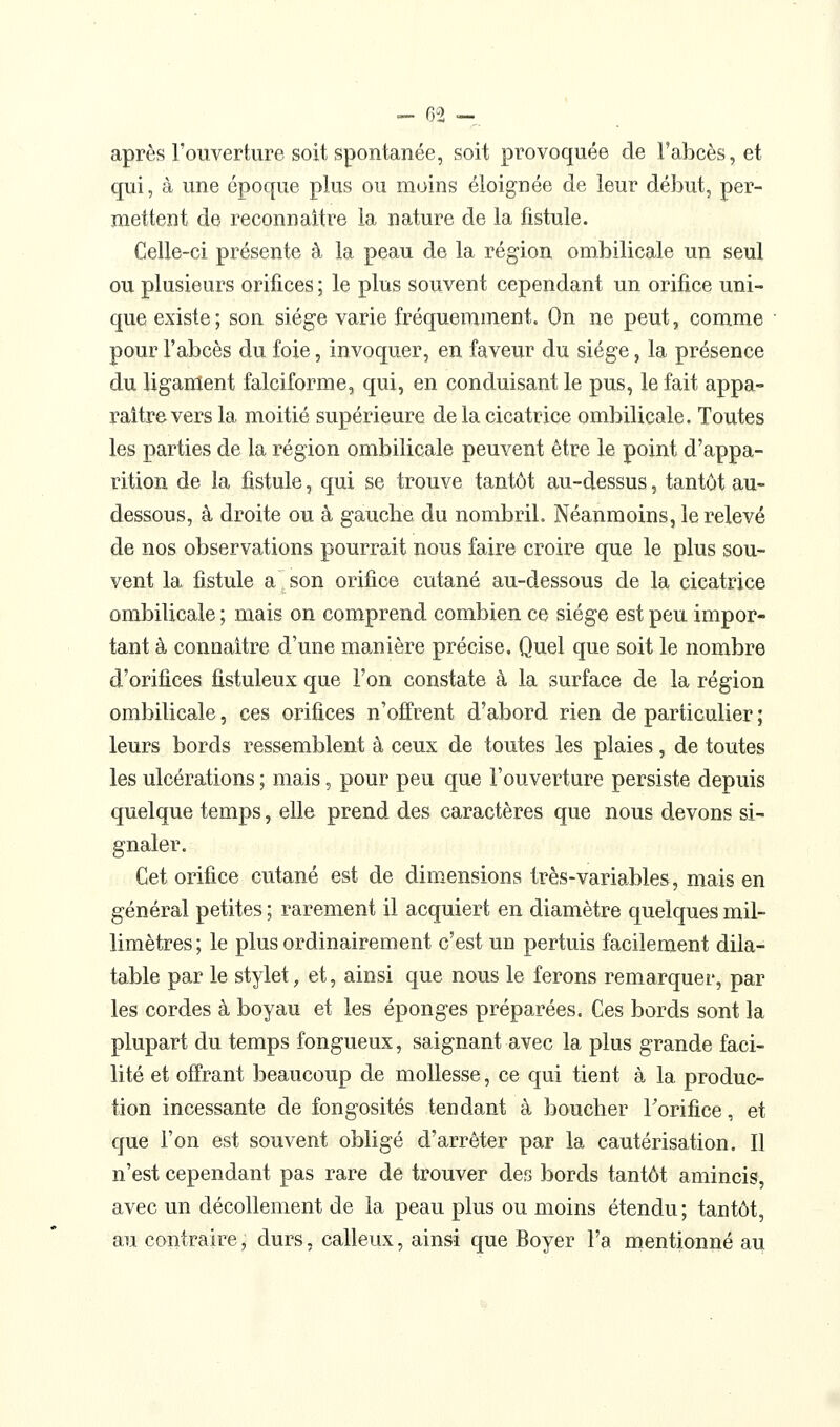 après l'ouverture soit spontanée, soit provoquée de l'abcès, et qui, à une époque plus ou moins éloignée de leur début, per- mettent de reconnaître la nature de la fistule. Celle-ci présente à la peau de la région ombilicale un seul ou plusieurs orifices ; le plus souvent cependant un orifice uni- que existe; son siège varie fréquemment. On ne peut, comme pour l'abcès du foie, invoquer, en faveur du siège, la présence du ligament falciforme, qui, en conduisant le pus, le fait appa- raître vers la moitié supérieure de la cicatrice ombilicale. Toutes les parties de la région ombilicale peuvent être le point d'appa- rition de la fistule, qui se trouve tantôt au-dessus, tantôt au- dessous, à droite ou à gauche du nombril. Néanmoins, le relevé de nos observations pourrait nous faire croire que le plus sou- vent la fistule a son orifice cutané au-dessous de la cicatrice ombilicale ; mais on comprend combien ce siège est peu impor- tant à connaître d'une manière précise. Quel que soit le nombre d'orifices fistuleux que l'on constate à la surface de la région ombilicale, ces orifices n'offrent d'abord rien de particulier ; leurs bords ressemblent à ceux de toutes les plaies, de toutes les ulcérations ; mais, pour peu que l'ouverture persiste depuis quelque temps, elle prend des caractères que nous devons si- gnaler. Cet orifice cutané est de dimensions très-variables, mais en général petites ; rarement il acquiert en diamètre quelques mil- limètres; le plus ordinairement c'est un pertuis facilement dila- table par le stylet, et, ainsi que nous le ferons remarquer, par les cordes à boyau et les éponges préparées. Ces bords sont la plupart du temps fongueux, saignant avec la plus grande faci- lité et offrant beaucoup de mollesse, ce qui tient à la produc- tion incessante de fongosités tendant à boucher Forifice, et que l'on est souvent obligé d'arrêter par la cautérisation. Il n'est cependant pas rare de trouver des bords tantôt amincis, avec un décollement de la peau plus ou moins étendu; tantôt, au contraire, durs, calleux, ainsi que Boyer l'a mentionné au