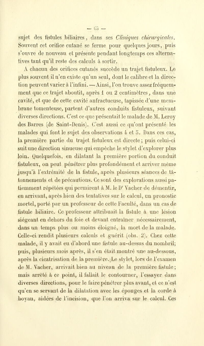 sujet des fistules biliaires, dans ses Cliniques chirurgicales. Souvent cet orifice cutané se ferme pour quelques jours, puis s'ouvre de nouveau et présente pendant longtemps ces alterna- tives tant qu'il reste des calculs à sortir, A chacun des orifices cutanés succède un trajet fistuleux. Le plus souvent il n'en existe qu'un seul, dont le calibre et la direc^ tion peuvent varier à l'infini. —'Ainsi, l'on trouve assez fréquem^ ment que ce trajet aboutit, après 1 ou 2 centimètres^ dans une cavité, et que de cette cavité anfractueuse, tapissée d'une mem- brane tomenteuse, partent d'autres conduits fistuleux, suivant diverses directions. C'est ce que présentait le malade de M. Leroy des Barres (de Saint-Denis). C'est aussi ce qu'ont présenté les malades qui font le sujet des observations 4 et 5. Dans ces cas, la première partie du trajet fistuleux est directe; puis celui-ci suit une direction sinueuse qui empêche le stylet d'explorer plus loin. Quelquefois, en dilatant la première portion du conduit fistuleux, on peut pénétrer plus profondément et arriver même jusqu'à l'extrémité de la fistule, après plusieurs séances de tâ- tonnements et de précautions. Ce sont des explorations aussi pa- tiemment répétées qui permirent à M. le D'Yacher de démentir, en arrivant, après bien des tentatives sur le calcul, un pronostic mortel, porté par un professeur de cette Faculté, dans un cas de fistule biUaire. Ce professeur attribuait la fistule à une lésion siégeant en dehors du foie et devant entraîner nécessairement, dans un temps plus ou moins éloigné, la mort de la malade. Celle-ci rendit plusieurs calculs et guérit (obs. 2). Chez cette malade, il y avait eu d'abord une fistule au-dessus du nombril; puis, plusieurs mois après, il s'en était montré une au-dessous, après la cicatrisation de la première.iLe stylet, lors de l'examen de M. Yacher, arrivait bien au niveau de la première fistule ; mais arrêté à ce point, il fallait le contourner, l'essayer dans diverses directions, pour le faire pénétrer plus avant, et ce n'est qu'en se servant de la dilatation avec les éponges et la corde à boyau, aidées de Tincision, que l'on arriva sur le calcul. Ces