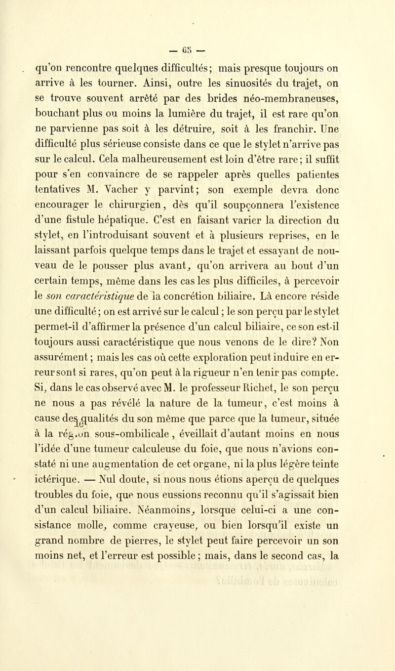 qu'on rencontre quelques difficultés; mais presque toujours on arrive à les tourner. Ainsi, outre les sinuosités du trajet, on se trouve souvent arrêté par des brides néo-membraneuses, bouchant plus ou moins la lumière du trajet, il est rare qu'on ne parvienne pas soit à les détruire, soit à les franchir. Une difficulté plus sérieuse consiste dans ce que le stylet n'arrive pas sur le calcul. Cela malheureusement est loin d'être rare ; il suffit pour s'en convaincre de se rappeler après quelles patientes tentatives M. Yacher y parvint; son exemple devra donc encourager le chirurgien, dès qu'il soupçonnera Fexistence d'une fistule hépatique. C'est en faisant varier la direction du stylet, en l'introduisant souvent et à plusieurs reprises, en le laissant parfois quelque temps dans le trajet et essayant de nou- veau de le pousser plus avant^ qu'on arrivera au bout d'un certain temps, même dans les castes phis difficiles, à percevoir le S071 caractéristique de ia concrétion biliaire. Là encore réside une difficulté ; on est arrivé sur le calcul ; le son perçu par le stylet permet-il d'affirmer la présence d'un calcul biliaire, ce son est-il toujours aussi caractéristique que nous venons de le dire? Non assurément ; mais les cas où cette exploration peut induire en er- reur sont si rares, qu'on peut à la rigueur n'en tenir pas compte. Si, dans le cas observé avec M, le professeur Ri chef, le son perçu ne nous a pas révélé la nature de la tumeur, c'est moins à cause des Qualités du son même que parce que la tumeur, située à la régxun sous-ombilicale, éveillait d'autant moins en nous l'idée d'une tumeur calculeuse du foie, que nous n'avions con- staté ni une augmentation de cet organe, ni la plus légère teinte ictérique. — Nul doute, si nous nous étions aperçu de quelques troubles du foie, que nous eussions reconnu qu'il s'agissait bien d'un calcul biliaire. Néanmoins^ lorsque celui-ci a une con- sistance moUe^ comme crayeuse, ou bien lorsqu'il existe un grand nombre de pierres, le stylet peut faire percevoir un son moins net, et l'erreur est possible ; mais, dans le second cas, la