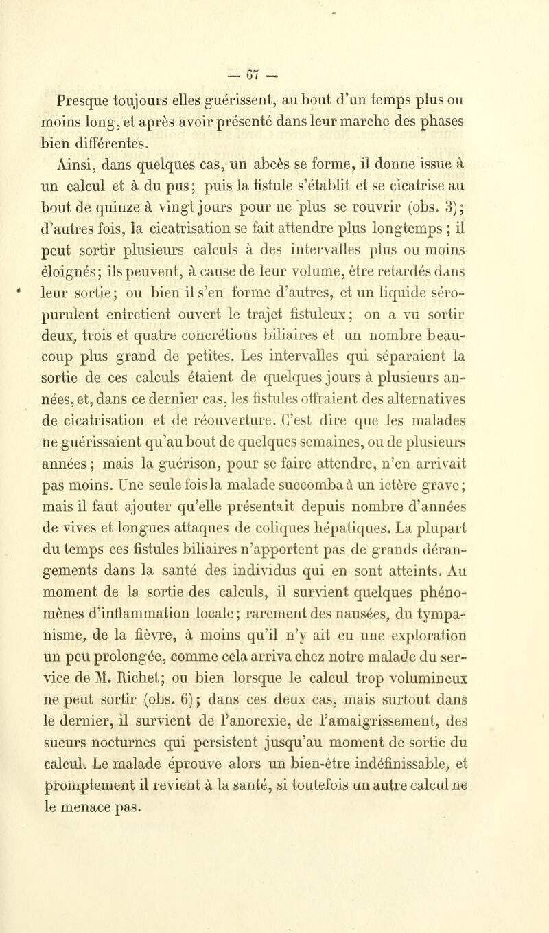 Presque toujours elles guérissent, au bout d'un temps plus ou moins long, et après avoir présenté dans leur marche des phases bien différentes. Ainsi, dans quelques cas, im abcès se forme, il dorme issue à un calcul et à du pus ; puis la fistule s'établit et se cicatrise au bout de quinze à vingt jours pour ne plus se rouvrir (obs. 3); d'autres fois, la cicatrisation se fait attendre plus longtemps ; il peut sortir plusieurs calculs à des intervalles plus ou moins éloignés; ils peuvent, à cause de leur volume, être retardés dans leur sortie; ou bien il s'en forme d'autres, et un liquide séro- purulent entretient ouvert le trajet fistuleux; on a vu sortir deux, trois et quatre concrétions biliaires et un nombre beau- coup plus grand de petites. Les intervalles qui séparaient la sortie de ces calculs étaient de quelques jours à plusieurs an- nées, et, dans ce dernier cas, les fistules offraient des alternatives de cicatrisation et de réouverture. C'est dire que les malades ne guérissaient qu'au bout de quelques semaines, ou de plusieurs années ; mais la guérison^ pour se faire attendre, n'en arrivait pas moins. Une seule fois la malade succomba à un ictère grave; mais il faut ajouter qu'elle présentait depuis nombre d'années de vives et longues attaques de coliques hépatiques. La plupart du temps ces fistules bihaires n'apportent pas de grands déran- gements dans la santé des individus qui en sont atteints. Au moment de la sortie des calculs, il survient quelques phéno- mènes d'inflammation locale; rarement des nausées, du tympa- nisme, de la fiè\Te, à moins qu'il n'y ait eu une exploration Un peu prolongée, comme cela arriva chez notre malade du ser- vice de M. Richel; ou bien lorsque le calcul trop volumineux ne peut sortir (obs. 6) ; dans ces deux cas, mais surtout dans le dernier, il survient de l'anorexie, de l'amaigrissement, des Sueurs nocturnes qui persistent jusqu'au moment de sortie du dâlcul. Le malade éprouve alors un bien-être indéfinissable, et j)romptement il revient à la santé, si toutefois un autre calcul ne le menace pas.